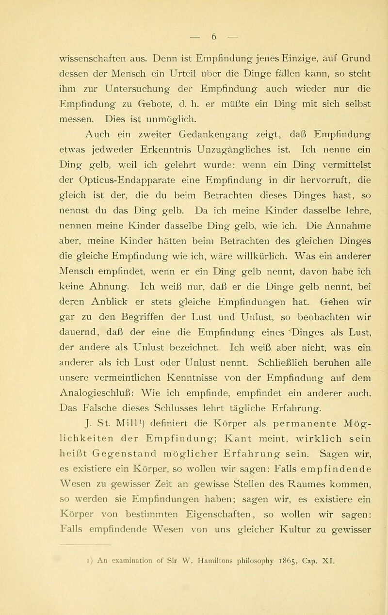 Wissenschaften aus. Denn ist Empfindung jenes Einzige, auf Grund dessen der Mensch ein Urteil über die Dinge fällen kann, so steht ihm zur Untersuchung der Empfindung auch wieder nur die Empfindung zu Gebote, d. h. er müßte ein Ding mit sich selbst messen. Dies ist unmöglich. Auch ein zweiter Gedankengang zeigt, daß Empfindung etwas jedweder Erkenntnis Unzugängliches ist. Ich nenne ein Ding' gelb, weil ich g'elehrt wurde: wenn ein Ding vermittelst der Opticus-Endapparate eine Empfindung in dir hervorruft, die gleich ist der, die du beim Betrachten dieses Dinges hast, so nennst du das Ding gelb. Da ich meine Kinder dasselbe lehre, nennen meine Kinder dasselbe Ding gelb, wie ich. Die Annahme aber, meine Kinder hätten beim Betrachten des gleichen Dinges die gleiche Empfindung wie ich, wäre willkürlich. Was ein anderer Mensch empfindet, wenn er ein Ding gelb nennt, davon habe ich keine Ahnung. Ich weiß nur, daß er die Dinge gelb nennt, bei deren Anblick er stets gleiche Empfindungen hat. Gehen wir gar zu den Begriffen der Lust und Unlust, so beobachten wir dauernd, daß der eine die Empfindung eines ^Dinges als Lust, der andere als Unlust bezeichnet. Ich weiß aber nicht, was ein anderer als ich Lust oder Unlust nennt. Schließlich beruhen alle unsere vermeintlichen Kenntnisse von der Empfindung auf dem Analogieschluß: Wie ich empfinde, empfindet ein anderer auch. Das Falsche dieses Schlusses lehrt tägliche Erfahrung. J. St. Mill1) definiert die Körper als permanente Mög- lichkeiten der Empfindung; Kant meint, wirklich sein heißt Gegenstand möglicher Erfahrung sein. Sagen wir, es existiere ein Körper, so wollen wir sagen: Falls empfindende Wesen zu gewisser Zeit an gewisse Stellen des Raumes kommen, so werden sie Empfindungen haben; sagen wir, es existiere ein Körper von bestimmten Eigenschaften, so wollen wir sagen: Falls empfindende Wesen von uns gleicher Kultur zu gewisser l) An cxamination of Sir VV. Hamiltons philosophy 1865, Cap. XI.