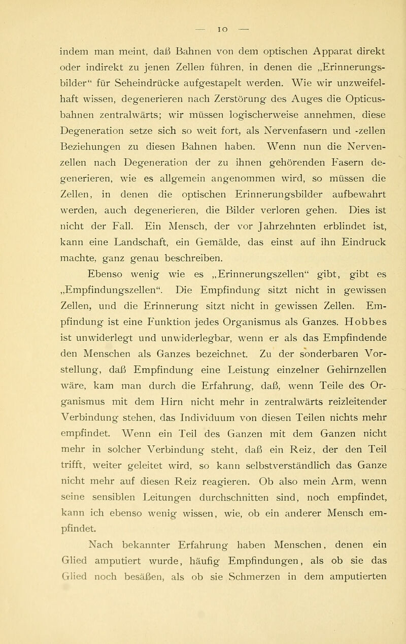 IO indem man meint, daß Bahnen von dem optischen Apparat direkt oder indirekt zu jenen Zellen führen, in denen die „Erinnerungs- bilder für Seheindrücke aufgestapelt werden. Wie wir unzweifel- haft wissen, degenerieren nach Zerstörung des Auges die Opticus- bahnen zentralwärts; wir müssen logischerweise annehmen, diese Degeneration setze sich so weit fort, als Nervenfasern und -zellen Beziehungen zu diesen Bahnen haben. Wenn nun die Nerven- zellen nach Degeneration der zu ihnen gehörenden Fasern de- generieren, wie es allgemein angenommen wird, so müssen die Zellen, in denen die optischen Erinnerungsbilder aufbewahrt werden, auch degenerieren, die Bilder verloren gehen. Dies ist nicht der Fall. Ein Mensch, der vor Jahrzehnten erblindet ist, kann eine Landschaft, ein Gemälde, das einst auf ihn Eindruck machte, ganz genau beschreiben. Ebenso wenig wie es „Erinnerungszellen gibt, gibt es „Empfindungszellen. Die Empfindung sitzt nicht in gewissen Zellen, und die Erinnerung sitzt nicht in gewissen Zellen. Em- pfindung ist eine P^unktion jedes Organismus als Ganzes. Hobbes ist unwiderlegt und unwiderlegbar, wenn er als das Empfindende den Menschen als Ganzes bezeichnet. Zu der sonderbaren Vor- stellung, daß Empfindung eine Leistung einzelner Gehirnzellen wäre, kam man durch die Erfahrung', daß, wenn Teile des Or- ganismus mit dem Hirn nicht mehr in zentralwärts reizleitender Verbindung stehen, das Individuum von diesen Teilen nichts mehr empfindet. Wenn ein Teil des Ganzen mit dem Ganzen nicht mehr in solcher Verbindung steht, daß ein Reiz, der den Teil trifft, weiter geleitet wird, so kann selbstverständlich das Ganze nicht mehr auf diesen Reiz reagieren. Ob also mein Arm, wenn seine sensiblen Leitungen durchschnitten sind, noch empfindet, kann ich ebenso wenig wissen, wie, ob ein anderer Mensch em- pfindet. Nach bekannter Erfahrung haben Menschen, denen ein Glied amputiert wurde, häufig Empfindungen, als ob sie das Glied noch besäßen, als ob sie Schmerzen in dem amputierten