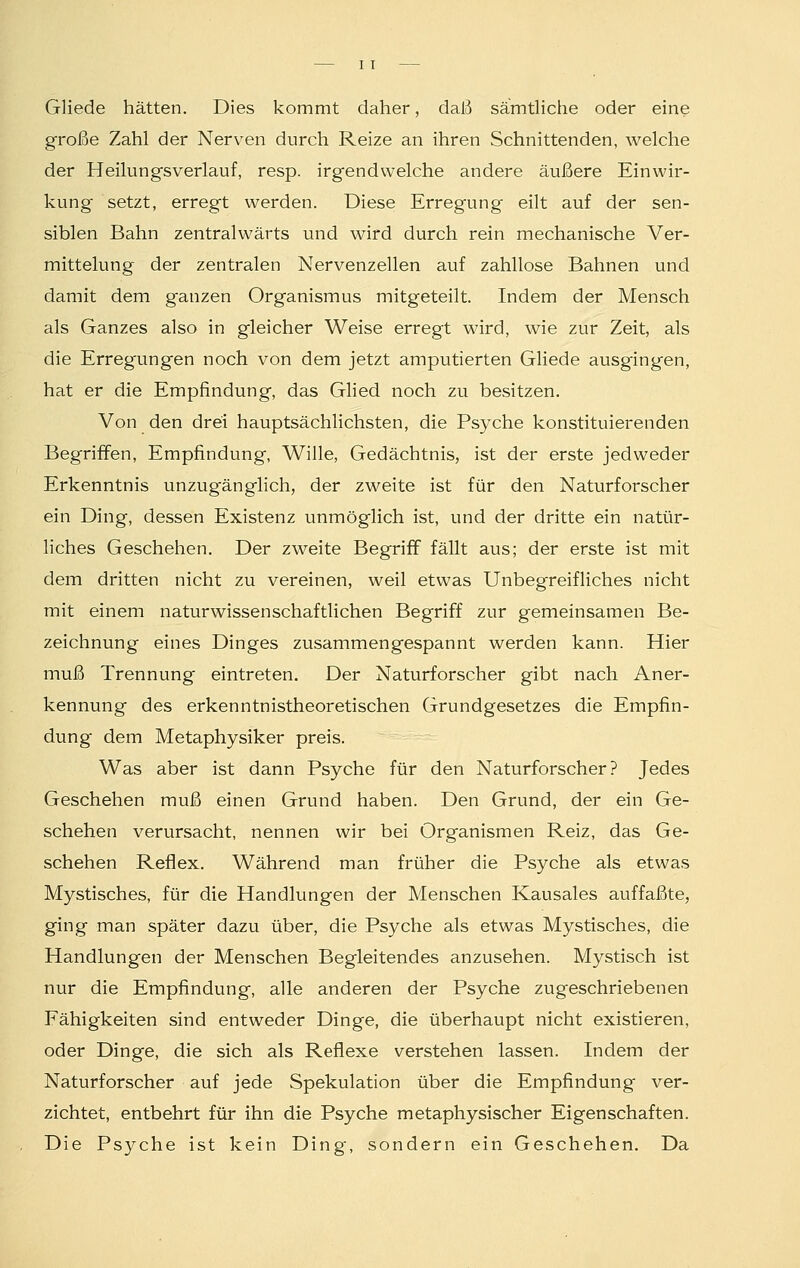 Gliede hätten. Dies kommt daher, daß sämtliche oder eine große Zahl der Nerven durch Reize an ihren Schnittenden, welche der Heilungsverlauf, resp. irgendwelche andere äußere Einwir- kung setzt, erregt werden. Diese Erregung eilt auf der sen- siblen Bahn zentralwärts und wird durch rein mechanische Ver- mittelung der zentralen Nervenzellen auf zahllose Bahnen und damit dem ganzen Organismus mitgeteilt. Indem der Mensch als Ganzes also in gleicher Weise erregt wird, wie zur Zeit, als die Erregungen noch von dem jetzt amputierten Gliede ausgingen, hat er die Empfindung, das Glied noch zu besitzen. Von den drei hauptsächlichsten, die Psyche konstituierenden Begriffen, Empfindung, Wille, Gedächtnis, ist der erste jedweder Erkenntnis unzugänglich, der zweite ist für den Naturforscher ein Ding, dessen Existenz unmöglich ist, und der dritte ein natür- liches Geschehen. Der zweite Begriff fällt aus; der erste ist mit dem dritten nicht zu vereinen, weil etwas Unbegreifliches nicht mit einem naturwissenschaftlichen Begriff zur gemeinsamen Be- zeichnung eines Dinges zusammengespannt werden kann. Hier muß Trennung eintreten. Der Naturforscher gibt nach Aner- kennung des erkenntnistheoretischen Grundgesetzes die Empfin- dung dem Metaphysiker preis. Was aber ist dann Psyche für den Naturforscher? Jedes Geschehen muß einen Grund haben. Den Grund, der ein Ge- schehen verursacht, nennen wir bei Organismen Reiz, das Ge- schehen Reflex. Während man früher die Psyche als etwas Mystisches, für die Handlungen der Menschen Kausales auffaßte, ging man später dazu über, die Psyche als etwas Mystisches, die Handlungen der Menschen Begleitendes anzusehen. Mystisch ist nur die Empfindung, alle anderen der Psyche zugeschriebenen Fähigkeiten sind entweder Dinge, die überhaupt nicht existieren, oder Dinge, die sich als Reflexe verstehen lassen. Indem der Naturforscher auf jede Spekulation über die Empfindung ver- zichtet, entbehrt für ihn die Psyche metaphysischer Eigenschaften. Die Psyche ist kein Ding, sondern ein Geschehen. Da