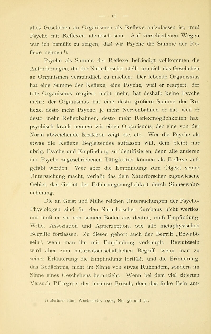 alles Geschehen an Organismen als Reflexe aufzufassen ist, muß Psyche mit Reflexen identisch sein. Auf verschiedenen Wegen war ich bemüht zu zeigen, daß wir Psyche die Summe der Re- flexe nennen l). Psyche als Summe der Reflexe befriedigt vollkommen die Anforderungen, die der Naturforscher stellt, um sich das Geschehen an Organismen verständlich zu machen. Der lebende Organismus hat eine Summe der Reflexe, eine Psyche, weil er reagiert, der tote Organismus reagiert nicht mehr, hat deshalb keine Psyche mehr; der Organismus hat eine desto größere Summe der Re- flexe, desto mehr Psyche, je mehr Nervenbahnen er hat, weil er desto mehr Reflexbahnen, desto mehr Reflexmöglichkeiten hat; psychisch krank nennen wir einen Organismus, der eine von der Norm abweichende Reaktion zeigt etc. etc. Wer die Psyche als etwas die Reflexe Begleitendes auffassen will, dem bleibt nur übrig, Psyche und Empfindung zu identifizieren, denn alle anderen der Psyche zugeschriebenen Tätigkeiten können als Reflexe auf- gefaßt werden. Wer aber die Empfindung zum Objekt seiner Untersuchung macht, verläßt das dem Naturforscher zugewiesene Gebiet, das Gebiet der Erfahrungsmöglichkeit durch Sinnes Wahr- nehmung. Die an Geist und Mühe reichen Untersuchungen der Psycho- Physiologen sind für den Naturforscher durchaus nicht wertlos, nur muß er sie von seinem Boden aus deuten, muß Empfindung, Wille, Assoziation und x\pperzeption, wie alle metaphysischen Begriffe fortlassen. Zu diesen gehört auch der Begriff „Bewußt- sein, wenn man ihn mit Empfindung verknüpft. Bewußtsein wird aber zum naturwissenschaftlichen Begriff, wenn man zu seiner Erläuterung die Empfindung fortläßt und die Erinnerung, das Gedächtnis, nicht im Sinne von etwas Ruhendem, sondern im Sinne eines Geschehens heranzieht. Wenn bei dem viel zitierten Versuch Pflügers der hirnlose Frosch, dem das linke Bein am- i) Berliner klin. Wochenschr. 1904, No. 50 und 51.