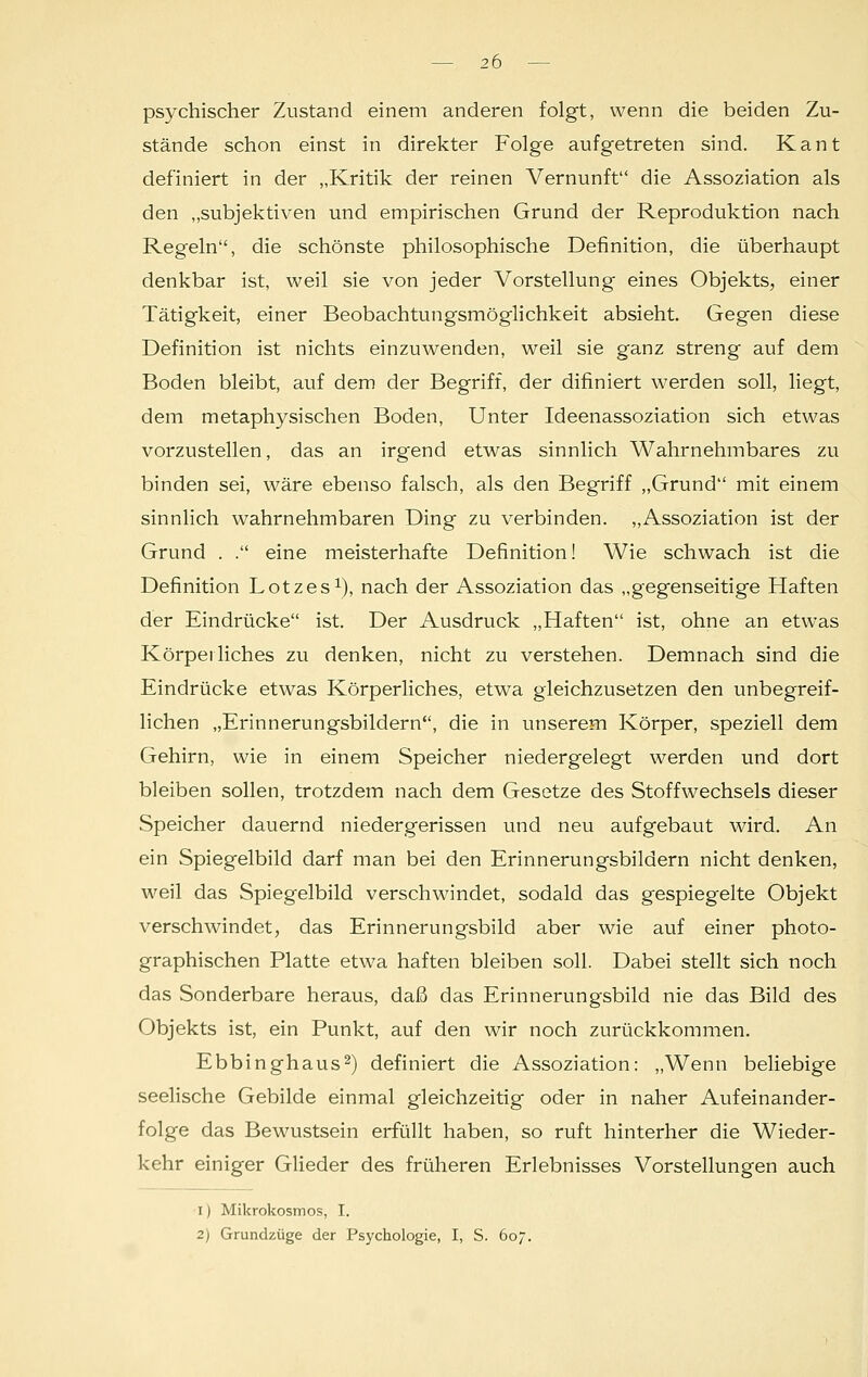 psychischer Zustand einem anderen folgt, wenn die beiden Zu- stände schon einst in direkter Folge aufgetreten sind. Kant definiert in der „Kritik der reinen Vernunft die Assoziation als den „subjektiven und empirischen Grund der Reproduktion nach Regeln, die schönste philosophische Definition, die überhaupt denkbar ist, weil sie von jeder Vorstellung eines Objekts, einer Tätigkeit, einer Beobachtungsmöglichkeit absieht. Gegen diese Definition ist nichts einzuwenden, weil sie ganz streng auf dem Boden bleibt, auf dem der Begriff, der difiniert werden soll, liegt, dem metaphysischen Boden, Unter Ideenassoziation sich etwas vorzustellen, das an irgend etwas sinnlich Wahrnehmbares zu binden sei, wäre ebenso falsch, als den Begriff „Grund mit einem sinnlich wahrnehmbaren Ding zu verbinden. „Assoziation ist der Grund . . eine meisterhafte Definition! Wie schwach ist die Definition Lotzes1), nach der Assoziation das „gegenseitige Haften der Eindrücke ist. Der Ausdruck „Haften ist, ohne an etwas Körperliches zu denken, nicht zu verstehen. Demnach sind die Eindrücke etwas Körperliches, etwa gleichzusetzen den unbegreif- lichen „Erinnerungsbildern, die in unserem Körper, speziell dem Gehirn, wie in einem Speicher niedergelegt werden und dort bleiben sollen, trotzdem nach dem Gesetze des Stoffwechsels dieser Speicher dauernd niedergerissen und neu aufgebaut wird. An ein Spiegelbild darf man bei den Erinnerungsbildern nicht denken, weil das Spiegelbild verschwindet, sodald das gespiegelte Objekt verschwindet, das Erinnerungsbild aber wie auf einer photo- graphischen Platte etwa haften bleiben soll. Dabei stellt sich noch das Sonderbare heraus, daß das Erinnerungsbild nie das Bild des Objekts ist, ein Punkt, auf den wir noch zurückkommen. Ebbinghaus2) definiert die Assoziation: „Wenn beliebige seelische Gebilde einmal gleichzeitig oder in naher Aufeinander- folge das Bewustsein erfüllt haben, so ruft hinterher die Wieder- kehr einiger Glieder des früheren Erlebnisses Vorstellungen auch i) Mikrokosmos, I. 2) Grundzüge der Psychologie, I, S. 607.