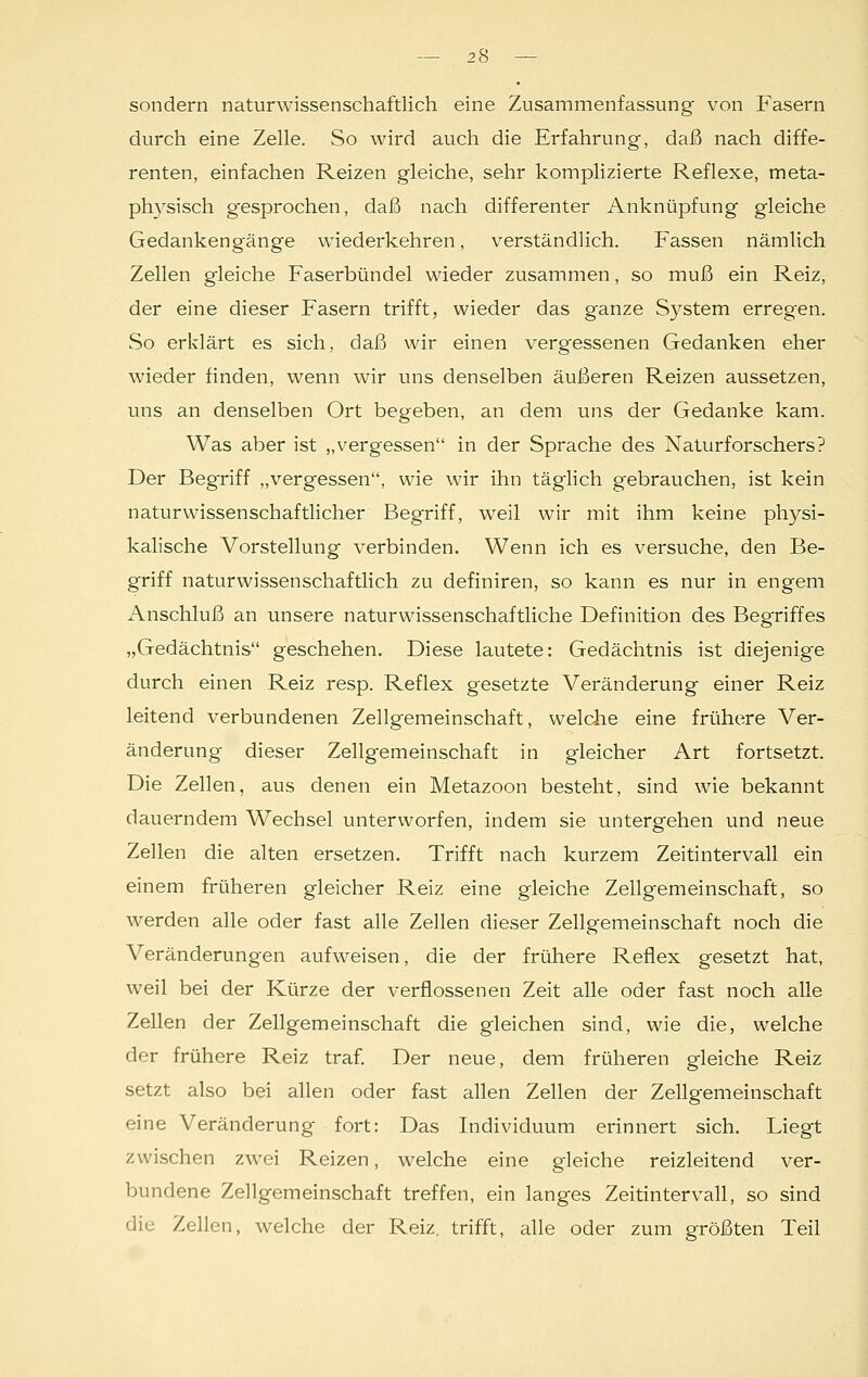 sondern naturwissenschaftlich eine Zusammenfassung von Fasern durch eine Zelle. So wird auch die Erfahrung, daß nach diffe- renten, einfachen Reizen gleiche, sehr komplizierte Reflexe, meta- physisch gesprochen, daß nach differenter Anknüpfung gleiche Gedankengänge wiederkehren, verständlich. Fassen nämlich Zellen gleiche Faserbündel wieder zusammen, so muß ein Reiz, der eine dieser Fasern trifft, wieder das ganze System erreg'en. So erklärt es sich, daß wir einen vergessenen Gedanken eher wieder finden, wenn wir uns denselben äußeren Reizen aussetzen, uns an denselben Ort begeben, an dem uns der Gedanke kam. Was aber ist „vergessen in der Sprache des Naturforschers? Der Begriff „vergessen, wie wir ihn täglich gebrauchen, ist kein naturwissenschaftlicher Begriff, weil wir mit ihm keine physi- kalische Vorstellung verbinden. Wenn ich es versuche, den Be- griff naturwissenschaftlich zu definiren, so kann es nur in engem Anschluß an unsere naturwissenschaftliche Definition des Begriffes „Gedächtnis geschehen. Diese lautete: Gedächtnis ist diejenige durch einen Reiz resp. Reflex gesetzte Veränderung einer Reiz leitend verbundenen Zellgemeinschaft, welche eine frühere Ver- änderung dieser Zellgemeinschaft in gleicher Art fortsetzt. Die Zellen, aus denen ein Metazoon besteht, sind wie bekannt dauerndem Wechsel unterworfen, indem sie untergehen und neue Zellen die alten ersetzen. Trifft nach kurzem Zeitintervall ein einem früheren gleicher Reiz eine gleiche Zellgemeinschaft, so werden alle oder fast alle Zellen dieser Zellgemeinschaft noch die Veränderungen aufweisen, die der frühere Reflex gesetzt hat, weil bei der Kürze der verflossenen Zeit alle oder fast noch alle Zellen der Zellgemeinschaft die gleichen sind, wie die, welche der frühere Reiz traf. Der neue, dem früheren gleiche Reiz setzt also bei allen oder fast allen Zellen der Zellgemeinschaft eine Veränderung fort: Das Individuum erinnert sich. Liegt zwischen zwei Reizen, welche eine gleiche reizleitend ver- bundene Zellgemeinschaft treffen, ein langes Zeitintervall, so sind die Zellen, welche der Reiz, trifft, alle oder zum größten Teil