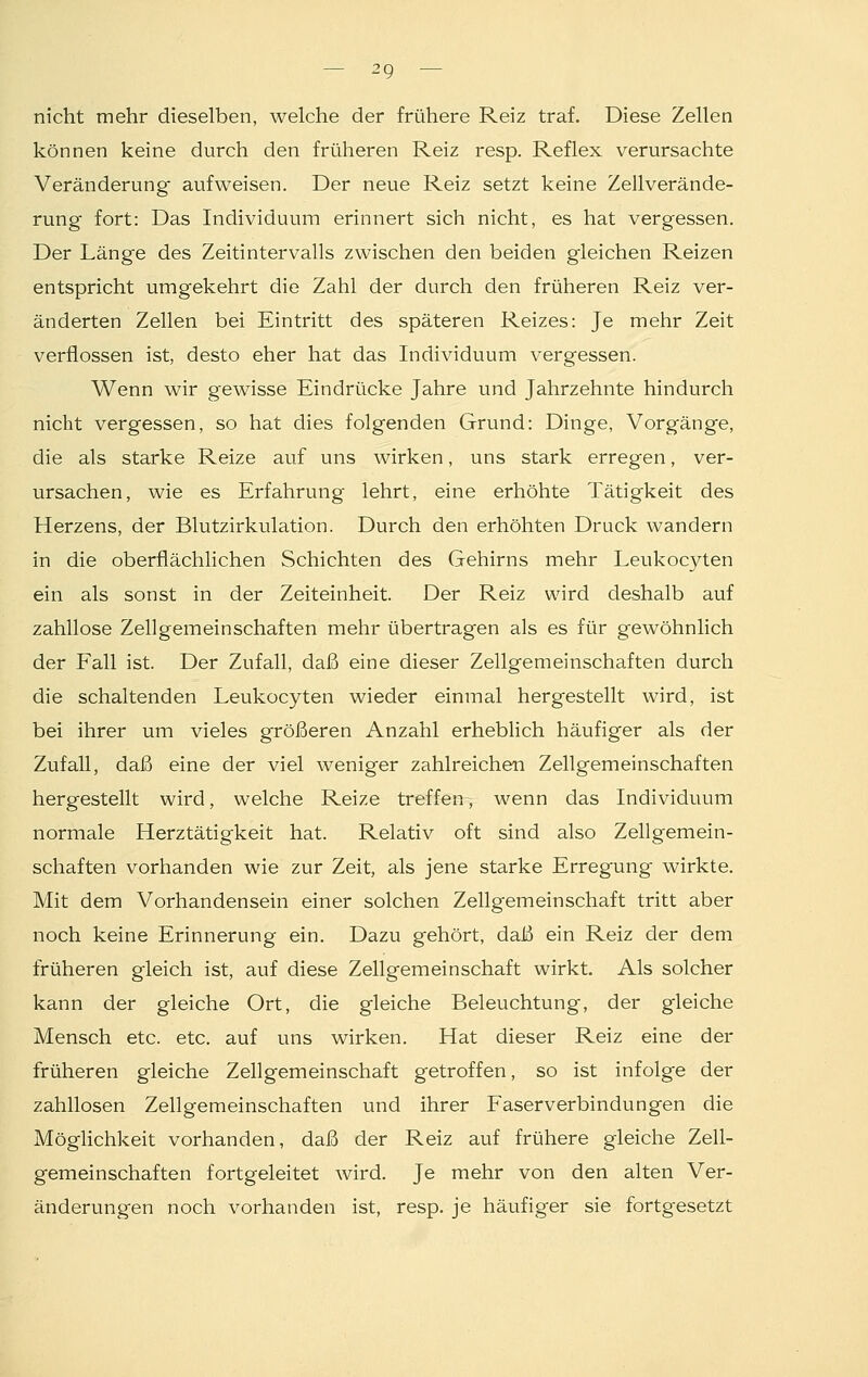 nicht mehr dieselben, welche der frühere Reiz traf. Diese Zellen können keine durch den früheren Reiz resp. Reflex verursachte Veränderung aufweisen. Der neue Reiz setzt keine Zellverände- rung fort: Das Individuum erinnert sich nicht, es hat vergessen. Der Länge des Zeitintervalls zwischen den beiden gleichen Reizen entspricht umgekehrt die Zahl der durch den früheren Reiz ver- änderten Zellen bei Eintritt des späteren Reizes: Je mehr Zeit verflossen ist, desto eher hat das Individuum vergessen. Wenn wir gewisse Eindrücke Jahre und Jahrzehnte hindurch nicht vergessen, so hat dies folgenden Grund: Dinge, Vorgänge, die als starke Reize auf uns wirken, uns stark erregen, ver- ursachen, wie es Erfahrung lehrt, eine erhöhte Tätigkeit des Herzens, der Blutzirkulation. Durch den erhöhten Druck wandern in die oberflächlichen Schichten des Gehirns mehr Leukocyten ein als sonst in der Zeiteinheit. Der Reiz wird deshalb auf zahllose Zellgemeinschaften mehr übertragen als es für gewöhnlich der Fall ist. Der Zufall, daß eine dieser Zellgemeinschaften durch die schaltenden Leukocyten wieder einmal hergestellt wird, ist bei ihrer um vieles größeren Anzahl erheblich häufiger als der Zufall, daß eine der viel weniger zahlreichen Zellgemeinschaften hergestellt wird, welche Reize treffen, wenn das Individuum normale Herztätigkeit hat. Relativ oft sind also Zellgemein- schaften vorhanden wie zur Zeit, als jene starke Erregung wirkte. Mit dem Vorhandensein einer solchen Zellgemeinschaft tritt aber noch keine Erinnerung ein. Dazu gehört, daß ein Reiz der dem früheren gleich ist, auf diese Zellgemeinschaft wirkt. Als solcher kann der gleiche Ort, die gleiche Beleuchtung, der gleiche Mensch etc. etc. auf uns wirken. Hat dieser Reiz eine der früheren gleiche Zellgemeinschaft getroffen, so ist infolge der zahllosen Zellgemeinschaften und ihrer Faserverbindungen die Möglichkeit vorhanden, daß der Reiz auf frühere gleiche Zell- gemeinschaften fortgeleitet wird. Je mehr von den alten Ver- änderungen noch vorhanden ist, resp. je häufiger sie fortgesetzt
