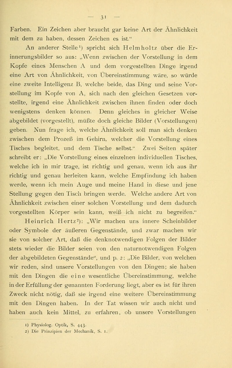 Farben. Ein Zeichen aber braucht gar keine Art der Ähnlichkeit mit dem zu haben, dessen Zeichen es ist. An anderer Stelle1) spricht sich Helmholtz über die Er- innerungsbilder so aus: „Wenn zwischen der Vorstellung in dem Kopfe eines Menschen A und dem vorgestellten Dinge irgend eine Art von Ähnlichkeit, von Übereinstimmung wäre, so würde eine zweite Intelligenz B, welche beide, das Ding und seine Vor- stellung im Kopfe von A, sich nach den gleichen Gesetzen vor- stellte, irgend eine Ähnlichkeit zwischen ihnen finden oder doch wenig'stens denken können. Denn gleiches in gleicher Weise abgebildet (vorgestellt), müßte doch gleiche Bilder (Vorstellungen) geben. Nun frage ich, welche Ähnlichkeit soll man sich denken zwischen dem Prozeß im Gehirn, welcher die Vorstellung eines Tisches begleitet, und dem Tische selbst. Zwei Seiten später schreibt er: „Die Vorstellung eines einzelnen individuellen Tisches, welche ich in mir trage, ist richtig und genau, wenn ich aus ihr richtig und genau herleiten kann, welche Empfindung ich haben werde, wenn ich mein Auge und meine Hand in diese und jene Stellung gegen den Tisch bringen werde. Welche andere Art von Ähnlichkeit zwischen einer solchen Vorstellung und dem dadurch vorgestellten Körper sein kann, weiß ich nicht zu begreifen. Heinrich Hertz2): „Wir machen uns innere Scheinbilder oder Symbole der äußeren Gegenstände, und zwar machen wir sie von solcher Art, daß die denknotwendigen Folgen der Bilder stets wieder die Bilder seien von den naturnotwendigen Folgen der abgebildeten Gegenstände, und p. 2: „Die Bilder, von welchen wir reden, sind unsere Vorstellungen von den Dingen; sie haben mit den Dingen die eine wesentliche Übereinstimmung', welche in der Erfüllung der genannten Forderung liegt, aber es ist für ihren Zweck nicht nötig, daß sie irgend eine weitere Übereinstimmung mit den Dingen haben. In der Tat wissen wir auch nicht und haben auch kein Mittel, zu erfahren, ob unsere Vorstellungen 1) Physiolog. Optik, S. 443. 2) Die Prinzipien der Mechanik, S. 1.