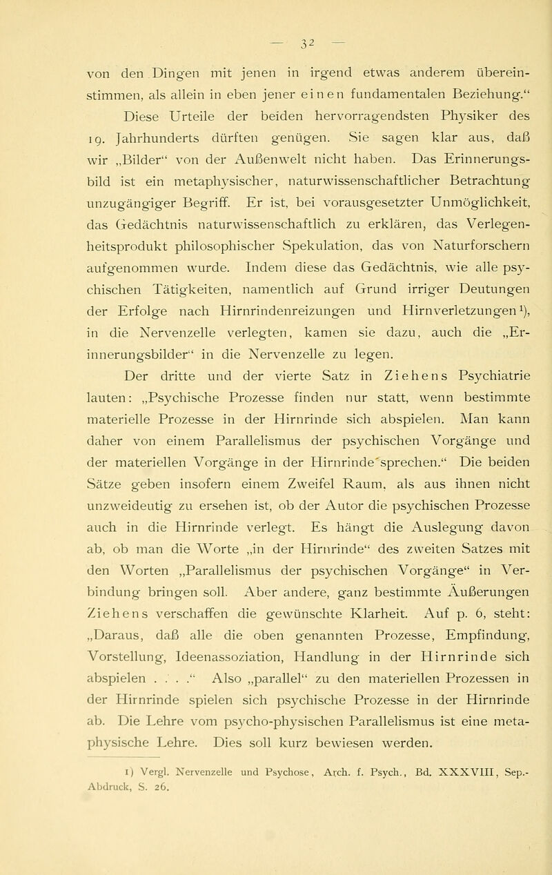 von den Dingen mit jenen in irgend etwas anderem überein- stimmen, als allein in eben jener einen fundamentalen Beziehung. Diese Urteile der beiden hervorragendsten Physiker des 19. Jahrhunderts dürften g'enügen. .Sie sagen klar aus, daß wir „Bilder von der Außenwelt nicht haben. Das Erinnerungs- bild ist ein metaphysischer, naturwissenschaftlicher Betrachtung unzugängiger Begriff. Er ist, bei vorausgesetzter Unmöglichkeit, das Gedächtnis naturwissenschaftlich zu erklären, das Verlegen- heitsprodukt philosophischer Spekulation, das von Naturforschern aufgenommen wurde. Indem diese das Gedächtnis, wie alle psy- chischen Tätigkeiten, namentlich auf Grund irriger Deutungen der Erfolge nach Hirnrindenreizungen und Hirnverletzungen1), in die Nervenzelle verlegten, kamen sie dazu, auch die „Er- innerungsbilder in die Nervenzelle zu legen. Der dritte und der vierte Satz in Ziehens Psychiatrie lauten: „Psychische Prozesse finden nur statt, wenn bestimmte materielle Prozesse in der Hirnrinde sich abspielen. Man kann daher von einem Parallelismus der psychischen Vorgänge und der materiellen Vorgänge in der Hirnrinde'sprechen. Die beiden Sätze geben insofern einem Zweifel Raum, als aus ihnen nicht unzweideutig zu ersehen ist, ob der Autor die psychischen Prozesse auch in die Hirnrinde verlegt. Es hängt die Auslegung davon ab, ob man die Worte „in der Hirnrinde des zweiten Satzes mit den Worten „Parallelismus der psychischen Vorgänge in Ver- bindung bringen soll. Aber andere, ganz bestimmte Äußerungen Ziehens verschaffen die gewünschte Klarheit. Auf p. 6, steht: „Daraus, daß alle die oben genannten Prozesse, Empfindung, Vorstellung, Ideenassoziation, Handlung in der Hirnrinde sich abspielen . . . . Also „parallel zu den materiellen Prozessen in der Hirnrinde spielen sich psychische Prozesse in der Hirnrinde ab. Die Lehre vom psj^cho-physischen Parallelismus ist eine meta- physische Lehre. Dies soll kurz bewiesen werden. i) Vergl. Nervenzelle und Psychose, Arch. f. Psych., Bd. XXXVIII, Sep.- Abdruck, S. 26.