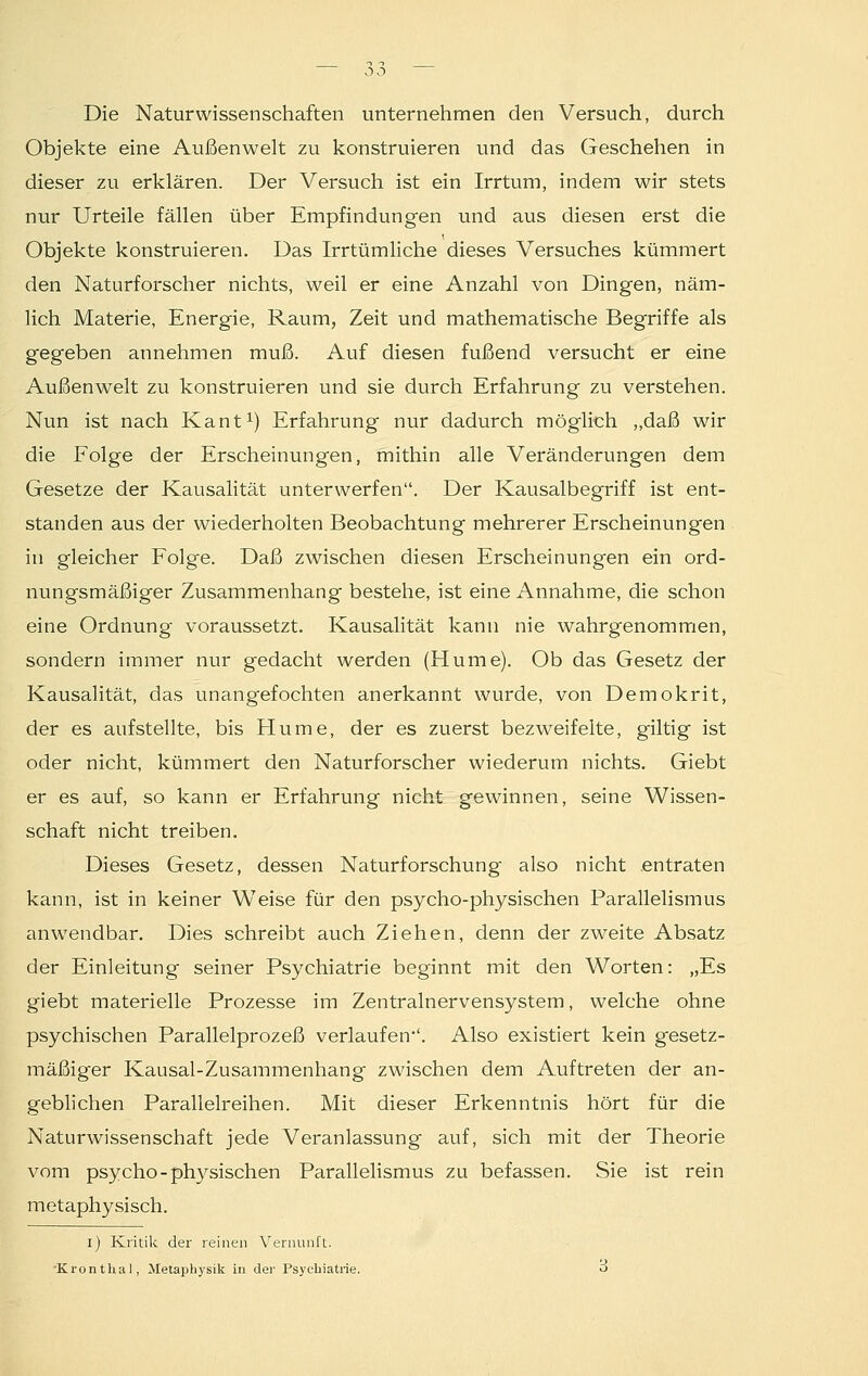 Die Naturwissenschaften unternehmen den Versuch, durch Objekte eine Außenwelt zu konstruieren und das Geschehen in dieser zu erklären. Der Versuch ist ein Irrtum, indem wir stets nur Urteile fällen über Empfindungen und aus diesen erst die Objekte konstruieren. Das Irrtümliche dieses Versuches kümmert den Naturforscher nichts, weil er eine Anzahl von Dingen, näm- lich Materie, Energie, Raum, Zeit und mathematische Begriffe als gegeben annehmen muß. Auf diesen fußend versucht er eine Außenwelt zu konstruieren und sie durch Erfahrung zu verstehen. Nun ist nach Kant1) Erfahrung nur dadurch möglich „daß wir die Folge der Erscheinungen, mithin alle Veränderungen dem Gesetze der Kausalität unterwerfen. Der Kausalbegriff ist ent- standen aus der wiederholten Beobachtung mehrerer Erscheinungen in gleicher Folge. Daß zwischen diesen Erscheinungen ein ord- nungsmäßiger Zusammenhang bestehe, ist eine Annahme, die schon eine Ordnung voraussetzt. Kausalität kann nie wahrgenommen, sondern immer nur gedacht werden (Hume). Ob das Gesetz der Kausalität, das unangefochten anerkannt wurde, von Demokrit, der es aufstellte, bis Hume, der es zuerst bezweifelte, giltig ist oder nicht, kümmert den Naturforscher wiederum nichts. Giebt er es auf, so kann er Erfahrung nicht gewinnen, seine Wissen- schaft nicht treiben. Dieses Gesetz, dessen Naturforschung also nicht entraten kann, ist in keiner Weise für den psycho-physischen Parallelismus anwendbar. Dies schreibt auch Ziehen, denn der zweite Absatz der Einleitung seiner Psychiatrie beginnt mit den Worten: „Es giebt materielle Prozesse im Zentralnervensystem, welche ohne psychischen Parallelprozeß verlaufen''. Also existiert kein gesetz- mäßiger Kausal-Zusammenhang zwischen dem Auftreten der an- geblichen Parallelreihen. Mit dieser Erkenntnis hört für die Naturwissenschaft jede Veranlassung auf, sich mit der Theorie vom psycho-physischen Parallelismus zu befassen. Sie ist rein metaphysisch. i) Kritik der reinen Vernunft. -Kronthal, Metaphysik in der Psychiatrie. 3