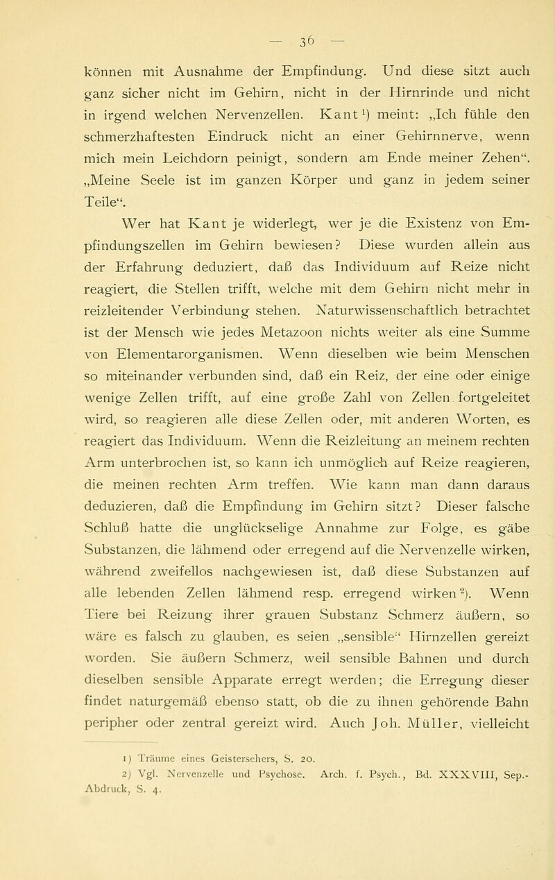 können mit Ausnahme der Empfindung. Und diese sitzt auch ganz sicher nicht im Gehirn, nicht in der Hirnrinde und nicht in irgend welchen Nervenzellen. Kant1) meint: „Ich fühle den schmerzhaftesten Eindruck nicht an einer Gehirnnerve, wenn mich mein Leichdorn peinigt, sondern am Ende meiner Zehen. „Meine Seele ist im ganzen Körper und ganz in jedem seiner Teile. Wer hat Kant je widerlegt, wer je die Existenz von Em- pfindungszellen im Gehirn bewiesen? Diese wurden allein aus der Erfahrung deduziert, daß das Individuum auf Reize nicht reagiert, die Stellen trifft, welche mit dem Gehirn nicht mehr in reizleitender Verbindung stehen. Naturwissenschaftlich betrachtet ist der Mensch wie jedes Metazoon nichts weiter als eine Summe von Elementarorganismen. Wenn dieselben wie beim Menschen so miteinander verbunden sind, daß ein Reiz, der eine oder einige wenige Zellen trifft, auf eine große Zahl von Zellen fortgeleitet wird, so reagieren alle diese Zellen oder, mit anderen Worten, es reagiert das Individuum. Wenn die Reizleitung an meinem rechten Arm unterbrochen ist, so kann ich unmöglich auf Reize reagieren, die meinen rechten Arm treffen. Wie kann man dann daraus deduzieren, daß die Empfindung im Gehirn sitzt? Dieser falsche Schluß hatte die unglückselige Annahme zur Folge, es gäbe .Substanzen, die lähmend oder erregend auf die Nervenzelle wirken, während zweifellos nachgewiesen ist, daß diese Substanzen auf alle lebenden Zellen lähmend resp. erregend wirken2). Wenn Tiere bei Reizung ihrer grauen Substanz Schmerz äußern, so wäre es falsch zu glauben, es seien „sensible Hirnzellen gereizt worden. Sie äußern Schmerz, weil sensible Bahnen und durch dieselben sensible Apparate erregt werden; die Erregung- dieser findet naturgemäß ebenso statt, ob die zu ihnen gehörende Bahn peripher oder zentral gereizt wird. Auch Joh. Müller, vielleicht i) Träume eines Geistersehers, S. 20. 2) Vgl. Nervenzelle und Psychose. Arch. f. Psych., Bd. XXXVIII, Sep.- Abdruck, S. 4.