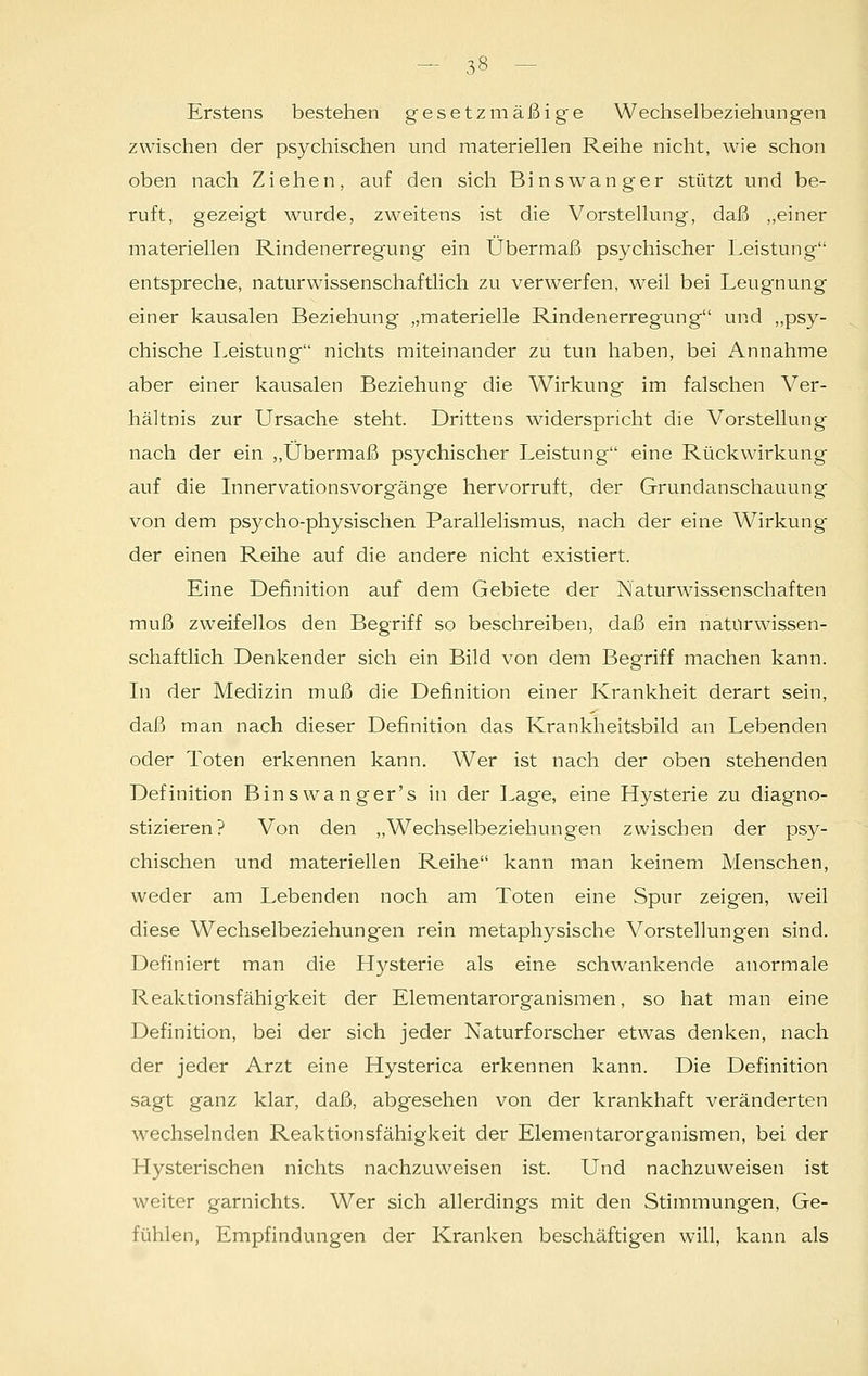 Erstens bestehen gesetzmäßige Wechselbeziehungen zwischen der psychischen und materiellen Reihe nicht, wie schon oben nach Ziehen, auf den sich Binswanger stützt und be- ruft, gezeigt wurde, zweitens ist die Vorstellung, daß „einer materiellen Rindenerregung ein Übermaß psychischer Leistung entspreche, naturwissenschaftlich zu verwerfen, weil bei Leugnung einer kausalen Beziehung „materielle Rindenerregung und „psy- chische Leistung nichts miteinander zu tun haben, bei Annahme aber einer kausalen Beziehung die Wirkung im falschen Ver- hältnis zur Ursache steht. Drittens widerspricht die Vorstellung nach der ein „Übermaß psychischer Leistung eine Rückwirkung auf die Innervationsvorgänge hervorruft, der Grundanschauung von dem psycho-physischen Parallelismus, nach der eine Wirkung der einen Reihe auf die andere nicht existiert. Eine Definition auf dem Gebiete der Naturwissenschaften muß zweifellos den Begriff so beschreiben, daß ein naturwissen- schaftlich Denkender sich ein Bild von dem Begriff machen kann. In der Medizin muß die Definition einer Krankheit derart sein, daß man nach dieser Definition das Krankheitsbild an Lebenden oder Toten erkennen kann. Wer ist nach der oben stehenden Definition Binswanger's in der Lage, eine Hysterie zu diagno- stizieren? Von den „Wechselbeziehungen zwischen der psy- chischen und materiellen Reihe kann man keinem Menschen, weder am Lebenden noch am Toten eine Spur zeigen, weil diese Wechselbeziehungen rein metaphysische Vorstellungen sind. Definiert man die Hysterie als eine schwankende anormale Reaktionsfähigkeit der Elementarorganismen, so hat man eine Definition, bei der sich jeder Naturforscher etwas denken, nach der jeder Arzt eine Hysterica erkennen kann. Die Definition sagt ganz klar, daß, abgesehen von der krankhaft veränderten wechselnden Reaktionsfähigkeit der Elementarorganismen, bei der Hysterischen nichts nachzuweisen ist. Und nachzuweisen ist weiter garnichts. Wer sich allerdings mit den Stimmungen, Ge- fühlen, Empfindungen der Kranken beschäftigen will, kann als