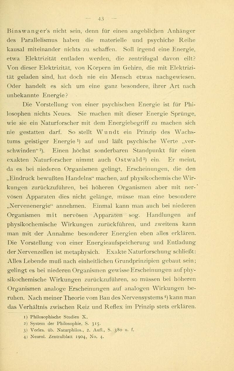 Binswanger's nicht sein, denn für einen angeblichen Anhänger des Parallelismus haben die materielle und psychiche Reihe kausal miteinander nichts zu schaffen. Soll irg'end eine Energie, etwa Elektrizität entladen werden, die zentrifugal davon eilt? Von dieser Elektrizität, von Körpern im Gehirn, die mit Elektrizi- tät geladen sind, hat doch nie ein Mensch etwas nachgewiesen. Oder handelt es sich um eine ganz besondere, ihrer Art nach unbekannte Energie? Die Vorstellung von einer psychischen Energie ist für Phi- losophen nichts Neues. Sie machen mit dieser Energie Sprünge, wie sie ein Naturforscher mit dem Energiebegriff zu machen sich nie gestatten darf. So stellt Wundt ein Prinzip des Wachs- tums geistiger Energie *) auf und läßt psychische Werte „ver- schwinden2). Einen höchst sonderbaren Standpunkt für einen exakten Naturforscher nimmt auch Ostwald3) ein. Er meint, da es bei niederen Organismen gelingt, Erscheinungen, die den „Eindruck bewußten Handelns machen, auf physikochemis che Wir- kungen zurückzuführen, bei höheren Organismen aber mit ner-' vösen Apparaten dies nicht gelänge, müsse man eine besondere „Nervenenergie annehmen. Einmal kann man auch bei niederen Organismen mit nervösen Apparaten sog. Handlung'en auf physikochemische Wirkungen zurückführen, und zweitens kann man mit der Annahme besonderer Energien eben alles erklären. Die Vorstellung von einer Energieaufspeicherung und Entladung der Nervenzellen ist metaphysich. Exakte Naturforschung schließt: Alles Lebende muß nach einheitlichen Grundprinzipien gebaut sein; gelingt es bei niederen Organismen gewisse Erscheinungen auf phy- sikochemische Wirkungen zurückzuführen, so müssen bei höheren Organismen analoge Erscheinungen auf analogen Wirkungen be- ruhen. Nach meiner Theorie vom Bau des Nervensystems 4) kann man das Verhältnis zwischen Reiz und Reflex im Prinzip stets erklären. i) Philosophische Studien X. 2) System der Philosophie, S. 315. 3) Vorles. üb. Naturphilos., 2. Aufl., S. 380 u. f. 4) Neural. Zentralblatt 1904, No. 4.