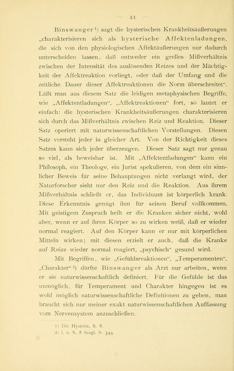 Binswanger1) sagt die hysterischen Krankheitsäußerungen „charakterisieren sich als hysterische Affektenladungen, die sich von den physiologischen Affektäußerungen nur dadurch unterscheiden lassen, daß entweder ein grelles Mißverhältnis zwischen der Intensität des auslösenden Reizes und der Mächtig- keit der Affektreaktion vorliegt, oder daß der Umfang und die zeitliche Dauer dieser Affektreaktionen die Norm überschreitet. Läßt man aus diesem Satz die leidigen metaphysischen Begriffe, wie „Affektentladungen, „Affektreaktionen fort, so lautet er einfach: die hysterischen Krankheitsäußerungen charakterisieren sich durch das Mißverhältnis zwischen Reiz und Reaktion. Dieser Satz operiert mit naturwissenschaftlichen Vorstellungen. Diesen Satz versteht jeder in gleicher Art. Von der Richtigkeit dieses Satzes kann sich jeder überzeugen. Dieser Satz sagt nur genau so viel, als beweisbar ist. Mit „Affektentladungen kann ein Philosoph, ein Theologe, ein Jurist spekulieren, von dem ein sinn- licher Beweis für seine Behauptungen nicht verlangt wird, der Naturforscher sieht nur den Reiz und die Reaktion. Aus ihrem Mißverhältnis schließt er, das Individuum ist körperlich krank. Diese Erkenntnis genügt ihm für seinen Beruf vollkommen. Mit geistigem Zuspruch heilt er die Kranken sicher nicht, wohl aber, wenn er auf ihren Körper so zu wirken weiß, daß er wieder normal reagiert. Auf den Körper kann er nur mit körperlichen Mitteln wirken; mit diesen erzielt er auch, daß die Kranke auf Reize wieder normal reagiert, „psychisch gesund wird. Mit Begriffen, wie „Gefühlsreaktionen, „Temperamenten, „Charakter2) dürfte Binswanger als Arzt nur arbeiten, wenn er sie naturwissenschaftlich definiert. Für die Gefühle ist das unmöglich, für Temperament und Charakter hingegen ist es wohl möglich naturwissenschaftliche Definitionen zu geben, man braucht sich nur meiner exakt naturwissenschaftlichen Auffassung vom Nervensystem anzuschließen. 1) Die Hysterie, S. 8. 2) ]. c. S. 8 bezgl. S. 344.