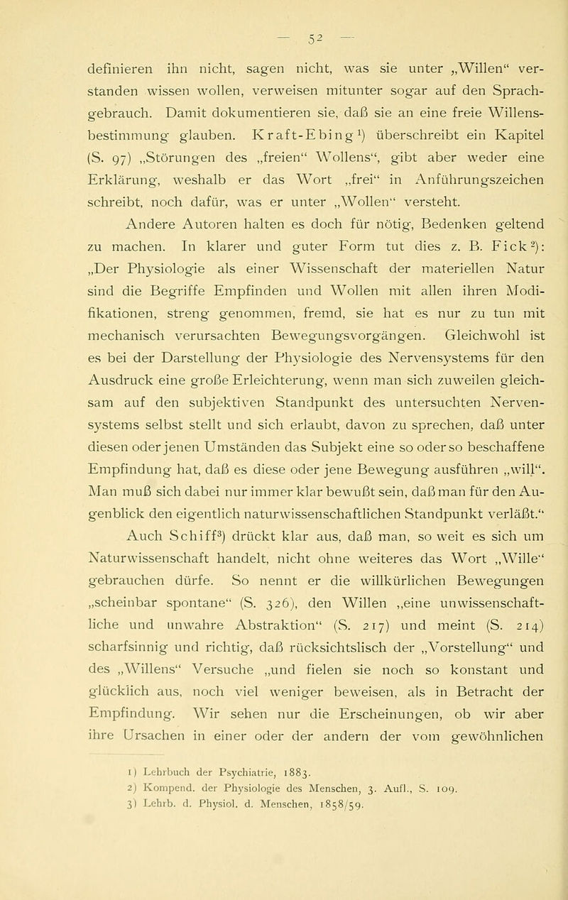 definieren ihn nicht, sagen nicht, was sie unter „Willen ver- standen wissen wollen, verweisen mitunter sogar auf den Sprach- gebrauch. Damit dokumentieren sie, daß sie an eine freie Willens- bestimmung glauben. Kraft-Ebing *) überschreibt ein Kapitel (S. 97) „Störungen des „freien Wollens, gibt aber weder eine Erklärung, weshalb er das Wort „frei in Anführungszeichen schreibt, noch dafür, was er unter „Wollen versteht. Andere Autoren halten es doch für nötig, Bedenken geltend zu machen. In klarer und guter Form tut dies z. B. Fick2): „Der Physiologie als einer Wissenschaft der materiellen Natur sind die Begriffe Empfinden und Wollen mit allen ihren Modi- fikationen, streng genommen, fremd, sie hat es nur zu tun mit mechanisch verursachten Bewegungsvorg'ängen. Gleichwohl ist es bei der Darstellung der Physiologie des Nervensystems für den Ausdruck eine große Erleichterung, wenn man sich zuweilen gleich- sam auf den subjektiven Standpunkt des untersuchten Nerven- systems selbst stellt und sich erlaubt, davon zu sprechen, daß unter diesen oder jenen Umständen das Subjekt eine so oder so beschaffene Empfindung hat, daß es diese oder jene Bewegung ausführen „will. Man muß sich dabei nur immer klar bewußt sein, daß man für den Au- genblick den eigentlich naturwissenschaftlichen Standpunkt verläßt. Auch Schiff3) drückt klar aus, daß man, so weit es sich um Naturwissenschaft handelt, nicht ohne weiteres das Wort „Wille gebrauchen dürfe. So nennt er die willkürlichen Bewegungen „scheinbar spontane (S. 326), den Willen ,,eine unwissenschaft- liche und unwahre Abstraktion (S. 217) und meint (S. 214) scharfsinnig und richtig, daß rücksichtslisch der „Vorstellung und des „Willens Versuche „und fielen sie noch so konstant und g'lücküch aus, noch viel weniger beweisen, als in Betracht der Empfindung. Wir sehen nur die Erscheinungen, ob wir aber ihre Ursachen in einer oder der andern der vom gewöhnlichen 1) Lehrbuch der Psychiatrie, 1883. 2) Kompend. der Physiologie des Menschen, 3. Aufl., S. 109. 3) Lehrb. d. Physiol. d. Menschen, 1858/59.