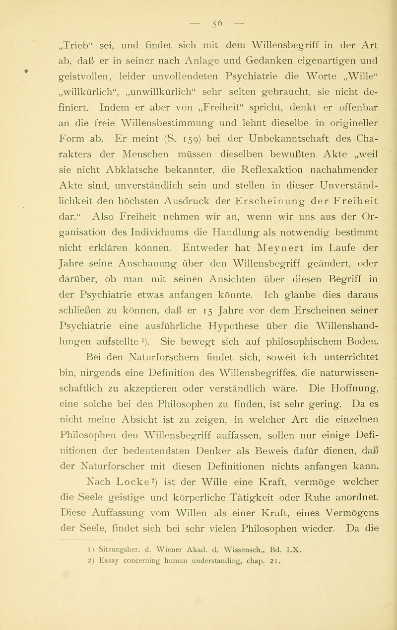 ab, daß er in seiner nach Anlage und Gedanken eigenartigen und geistvollen, leider unvollendeten Psychiatrie die Worte „Wille „willkürlich, „unwillkürlich sehr selten gebraucht, sie nicht de- finiert. Indem er aber von „Freiheit spricht, denkt er offenbar an die freie Willensbestimmung und lehnt dieselbe in origineller Form ab. Er meint (S. 159) bei der Unbekanntschaft des Cha- rakters der Menschen müssen dieselben bewußten Akte „weil sie nicht Abklatsche bekannter, die Reflexaktion nachahmender Akte sind, unverständlich sein und stellen in dieser Unverständ- lichkeit den höchsten Ausdruck der Erscheinung der Freiheit dar. Also Freiheit nehmen wir an, wenn wir uns aus der Or- ganisation des Individuums die Handlung als notwendig bestimmt nicht erklären können. Entweder hat Meynert im Laufe der Jahre seine Anschauung über den Willensbegriff geändert, oder darüber, ob man mit seinen Ansichten über diesen, Begriff in der Psychiatrie etwas anfangen könnte. Ich glaube dies daraus schließen zu können, daß er 15 Jahre vor dem Erscheinen seiner Psychiatrie eine ausführliche Hypothese über die Willenshand- lungen aufstellte x). Sie bewegt sich auf philosophischem Boden. Bei den Naturforschern findet sich, soweit ich unterrichtet bin, nirgends eine Definition des Willensbegriffes, die naturwissen- schaftlich zu akzeptieren oder verständlich wäre. Die Hoffnung, eine solche bei den Philosophen zu finden, ist sehr gering. Da es nicht meine Absicht ist zu zeigen, in welcher Art die einzelnen Philosophen den Willensbegriff auffassen, sollen nur einige Defi- nitionen der bedeutendsten Denker als Beweis dafür dienen, daß der Naturforscher mit diesen Definitionen nichts anfangen kann. Nach Locke2) ist der Wille eine Kraft, vermöge welcher die Seele geistige und körperliche Tätigkeit oder Ruhe anordnet. Diese Auffassung vom Willen als einer Kraft, eines Vermögens der Seele, findet sich bei sehr vielen Philosophen wieder. Da die 1) Sitzungsber. d. Wiener Akad. d. Wissensch., Bd. LX. 2) Essay concerning human understanding, chap. 21.