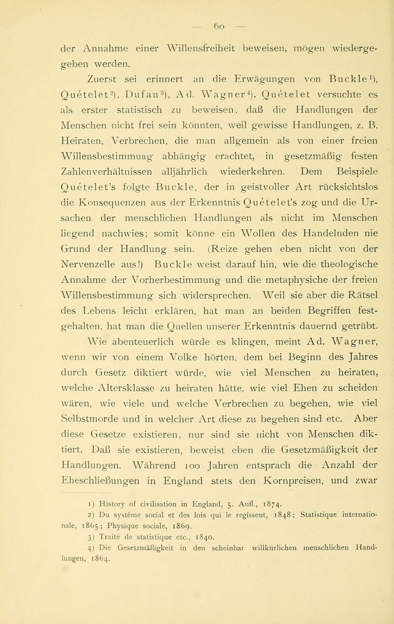 der Annahme einer Willensfreiheit beweisen, mögen wiederge- geben werden. Zuerst sei erinnert an die Erwägungen von Buckle1), Quetelet2), Dufau3), Ad. Wagner4). Quetelet versuchte es als erster statistisch zu beweisen, daß die Handlungen der Menschen nicht frei sein könnten, weil gewisse Handlungen, z. B. Heiraten, Verbrechen, die man allgemein als von einer freien Willensbestimmuag abhängig erachtet, in gesetzmäßig festen Zahlenverhältnissen alljährlich wiederkehren. Dem Beispiele Quetelet's folgte Buckle, der in geistvoller Art rücksichtslos die Konsequenzen aus der Erkenntnis Quetelet's zog und die Ur- sachen der menschlichen Handlungen als nicht im Menschen liegend nachwies; somit könne ein Wollen des Handelnden nie Grund der Handlung sein. (Reize gehen eben nicht von der Nervenzelle aus!) Buckle weist darauf hin, wie die theologische Annahme der Vorherbestimmung und die metaphysiche der freien Willensbestimmung sich widersprechen. Weil sie aber die Rätsel des Lebens leicht erklären, hat man an beiden Begriffen fest- gehalten, hat man die Quellen unserer Erkenntnis dauernd getrübt. Wie abenteuerlich würde es klingen, meint Ad. Wagner, wenn wir von einem Volke hörten, dem bei Beginn des Jahres durch Gesetz diktiert würde, wie viel Menschen zu heiraten, welche Altersklasse zu heiraten hätte, wie viel Ehen zu scheiden wären, wie viele und welche Verbrechen zu begehen, wie viel Selbstmorde und in welcher Art diese zu begehen sind etc. Aber diese Gesetze existieren, nur sind sie nicht von Menschen dik- tiert. Daß sie existieren, beweist eben die Gesetzmäßigkeit der Handlungen. Während ioo Jahren entsprach die Anzahl der Eheschließungen in England stets den Kornpreisen, und zwar 1) History of civilisation in England, 5. Aufl., 1874. 2) Du Systeme social et des lois qui le regissent, 1848; Statistique internatio- nale, 1865; Physique sociale, 1869. 3) Traite de statistique etc., 1840. 4) Die Gesetzmäßigkeit in den scheinbar willkürlichen menschlichen Hand- lungen, 1864.