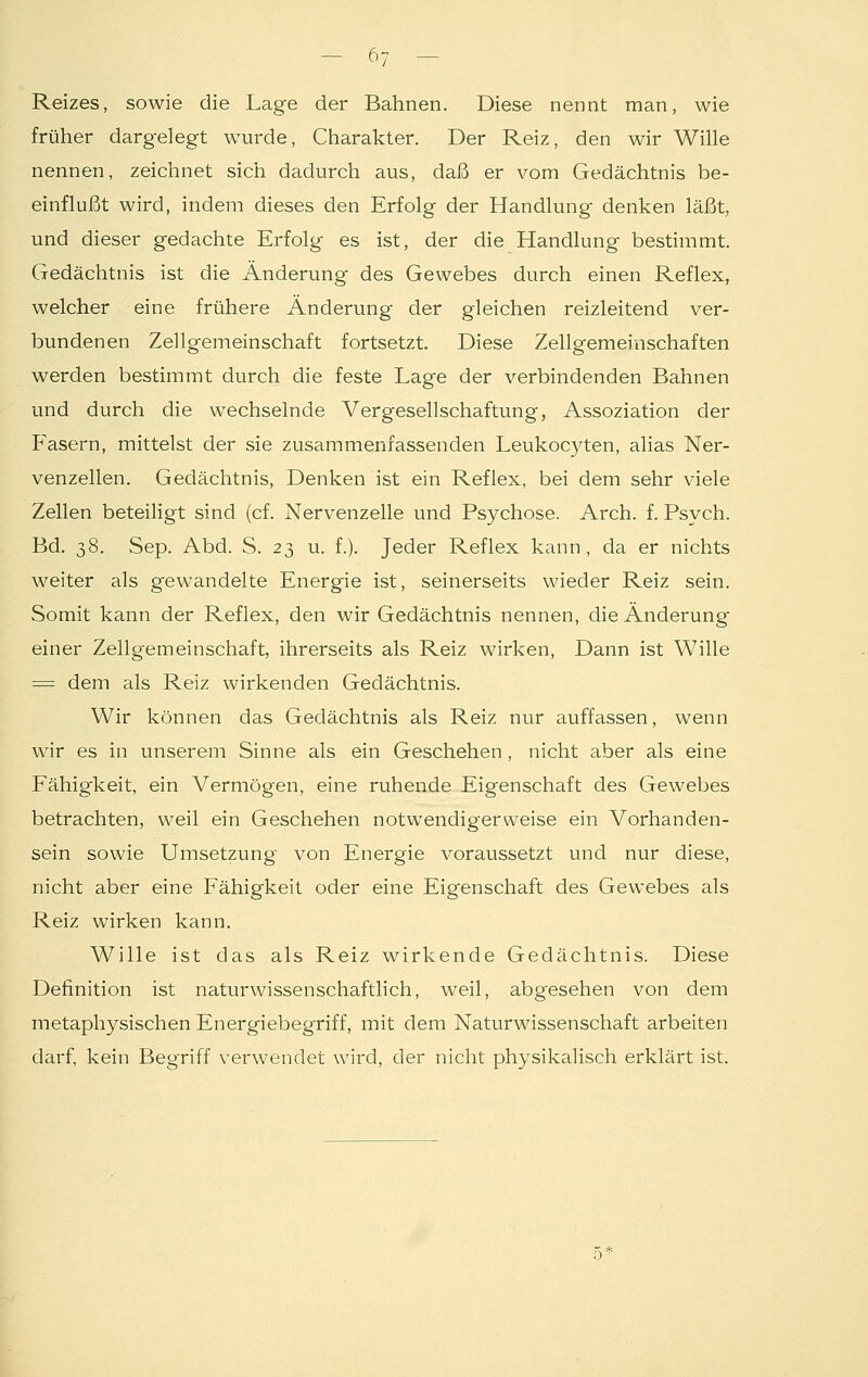 Reizes, sowie die Lage der Bahnen. Diese nennt man, wie früher dargelegt wurde, Charakter. Der Reiz, den wir Wille nennen, zeichnet sich dadurch aus, daß er vom Gedächtnis be- einflußt wird, indem dieses den Erfolg der Handlung denken läßt, und dieser gedachte Erfolg es ist, der die Handlung bestimmt. Gedächtnis ist die Änderung des Gewebes durch einen Reflex, welcher eine frühere Änderung der gleichen reizleitend ver- bundenen Zellgemeinschaft fortsetzt. Diese Zellgememschaften werden bestimmt durch die feste Lage der verbindenden Bahnen und durch die wechselnde Vergesellschaftung, Assoziation der Fasern, mittelst der sie zusammenfassenden Leukocyten, alias Ner- venzellen. Gedächtnis, Denken ist ein Reflex, bei dem sehr viele Zellen beteiligt sind (cf. Nervenzelle und Psychose. Arch. f. Psych. Bd. 38. Sep. Abd. S. 23 u. f.). Jeder Reflex kann, da er nichts weiter als gewandelte Energie ist, seinerseits wieder Reiz sein. Somit kann der Reflex, den wir Gedächtnis nennen, die Änderung einer Zellgemeinschaft, ihrerseits als Reiz wirken, Dann ist Wille = dem als Reiz wirkenden Gedächtnis. Wir können das Gedächtnis als Reiz nur auffassen, wenn wir es in unserem Sinne als ein Geschehen , nicht aber als eine Fähigkeit, ein Vermögen, eine ruhende Eigenschaft des Gewebes betrachten, weil ein Geschehen notwendigerweise ein Vorhanden- sein sowie Umsetzung von Energie voraussetzt und nur diese, nicht aber eine Fähigkeit oder eine Eigenschaft des Gewebes als Reiz wirken kann. Wille ist das als Reiz wirkende Gedächtnis. Diese Definition ist naturwissenschaftlich, weil, abgesehen von dem metaphysischen Energiebegriff, mit dem Naturwissenschaft arbeiten darf, kein Begriff verwendet wird, der nicht physikalisch erklärt ist.