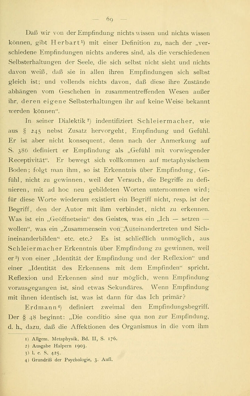 6g Daß wir von der Empfindung nichts wissen und nichts wissen können, gibt Herbart1) mit einer Definition zu, nach der „ver- schiedene Empfindungen nichts anderes sind, als die verschiedenen Selbsterhaltungen der Seele, die sich selbst nicht sieht und nichts davon weiß, daß sie in allen ihren Empfindungen sich selbst gleich ist; und vollends nichts davon, daß diese ihre Zustände abhängen vom Geschehen in zusammentreffenden Wesen außer ihr, deren eigene Selbsterhaltungen ihr auf keine Weise bekannt werden können. In seiner Dialektik2) indentifiziert Schleiermacher, wie aus § 245 nebst Zusatz hervorgeht, Empfindung und Gefühl. Er ist aber nicht konsequent, denn nach der Anmerkung auf S. 386 definiert er Empfindung als „Gefühl mit vorwiegender Receptivität. Er bewegt sich vollkommen auf metaphysischem Boden; folgt man ihm, so ist Erkenntnis über Empfindung, Ge- fühl, nicht zu gewinnen, weil der Versuch, die Begriffe zu defi- nieren, mit ad hoc neu gebildeten Worten unternommen wird; für diese Worte wiederum existiert ein Begriff nicht, resp. ist der Begriff, den der Autor mit ihm verbindet, nicht zu erkennen. Was ist ein „Geöffnetsein des Geistes, was ein „Ich — setzen — wollen, was ein „Zusammensein von Auseinandertreten und Sich- ineinanderbilden etc. etc.? Es ist schließlich unmöglich, aus Schleiermacher Erkenntnis über Empfindung zu gewinnen, weil er3) von einer „Identität der Empfindung- und der Reflexion und einer „Identität des Erkennens mit dem Empfinden spricht. Reflexion und Erkennen sind nur möglich, wenn Empfindung vorausgegangen ist, sind etwas Sekundäres. Wenn Empfindung mit ihnen identisch ist, was ist dann für das Ich primär? Erdmann4) definiert zweimal den Empfindungsbegriff. Der § 48 beginnt: „Die conditio sine qua non zur Empfindung, d. h., dazu, daß die Affektionen des Organismus in die vom ihm 1) Allgem. Metaphysik, Bd. II, S. 176. 2) Ausgabe Halpern 1903. 3) 1. c. S. 425.
