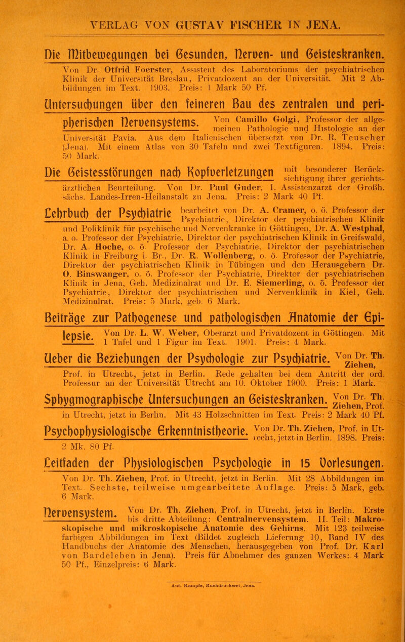 Die rßitbemegungen bei Gesunden, fleruen- und Geisteskranken. Von Dr. Otl'rid Foerster, Assistent des Laboratoriums der psychiatrischen Klinik der Universität Breslau, Privatdozent an der Universität. Mit 2 Ab- bildungen im Text. 1903. Preis: 1 Mark 50 Pf. Untersuchungen über den feineren Bau des zentralen und peri- pberiscben Heruensystems. Von Cain'° ,G?1«i' fr°fef?r ■er allf ZJ. . £ meinen Pathologie und Histologie an der Universität Pavia. Aus dem Italienischen übersetzt von Dr. R. Teuscher (Jena). Mit einem Atlas von 30 Tafeln und zwei Textfiguren. 1894. Preis: 50 Mark. Die Geistesstörungen nad) Kopfverletzungen stLgu„0gnta gS£ ärztlichen Beurteilung. Von Dr. Paul Glider, 1. Assistenzarzt der Großh. säcbs. Landes-Irren-Heilanstalt zu Jena. Preis: 2 Mark 40 Pf. Cebrbud) der Psychiatrie ™^onDi?ä£ ^^L^chtT,^ und Poliklinik für psychische und Nervenkranke in Göttingen, Dr. A. Westphal, a. o. Professor der Psychiatrie, Direktor der psychiatrischen Klinik in Greifswald, Dr. A. Hoche, o. ö. Professor der Psychiatrie, Direktor der psychiatrischen Klinik in Freiburg i. Br.. Dr. R. Wollenberg, o. ö. Professor der Psychiatrie, Direktor der psychiatrischen Klinik in Tübingen und den Herausgebern Dr. O. Binswanger. o. ö. Professor der Psychiatrie, Direktor der psychiatrischen Klinik in Jena, Geh. Medizinalrat und Dr. E. Siemerling, o. ö. Professor der Psychiatrie, Direktor der psychiatrischen und Nervenklinik in Kiel, Geh. Medizinalrat. Preis: 5 Mark, geb. 6 Mark. Beiträge zur Pathogenese und pathologischen Anatomie der Gpi- lrtncjp Von Dr. L. W. Weber, Oberarzt und Privatdozent in Göttingen. Mit '*K*'C* 1 Tafel und 1 Figur im Text. 1901. Preis: 4 Mark. Lieber die Beziehungen der Psychologie zur Psycbiatrie. v°zie^renTh Prof. in Utrecht, jetzt in Berlin. Rede gehalten bei dem Antritt der ord. Professur an der Universität Utrecht am 10. Oktober 1900. Preis: 1 Mark. Spbygmograpbiscbe Untersuchungen an Geisteskranken. ^enh^rP^0hf in Utrecht, jetzt in Berlin. Mit 43 Holzschnitten im Text. Preis: 2 Mark 40 Pf. Psycbopbysiolofliscbeerhenntnistbeorie. ™$*ü$ä£*St ££ 2 Mk. 80 Pf. Ceitfaden der Physiologischen Psychologie in 15 Oorlesungen. Von Dr. Th. Ziehen, Prof. in Utrecht, jetzt in Berlin. Mit 28 Abbildungen im Text.. Sechste, teilweise umgearbeitete Auflage. Preis: 5 Mark, geb. 6 Mark. TVnwtKtKtPITI ^on Dr. ^h. Ziehen, Prof. in Utrecht, jetzt in Berlin. Erste ''^;Flu' bis dritte Abteilung: Centralnervensystem. II. Teil: Makro- skopische und mikroskopische Anatomie des Gehirns. Mit 123 teilweise farbigen Abbildungen im Text (Bildet zugleich Lieferung 10, Band IV des Handbuchs der Anatomie des Menschen, herausgegeben von Prof. Dr. Karl von Bardeleben in Jena). Preis für Abnehmer des ganzen Werkes: 4 Mark 50 Pf., Einzelpreis: r> Mark. Ant. Kampfe, Buchdruckerei, Jen».