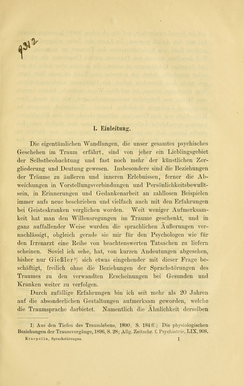 ^ V I. Einleitung;. Ö' Die eigentümlichen Wandlungen, die unser gesamtes psychisches Geschehen im Traum erfährt, sind von jeher ein Lieblingsgebiet der Selbstbeobachtung und fast noch mehr der künstlichen Zer- gliederung und Deutung gewesen. Insbesondere sind die Beziehungen der Träume zu äußeren und inneren Erlebnissen, ferner die Ab- weichungen in Vorstellungsverbindungen und Persönlichkeitsbewußt- sein, in Erinnerungen und Gedankenarbeit an zahllosen Beispielen immer aufs neue beschrieben und vielfach auch mit den Erfahrungen bei Geisteskranken verglichen worden. Weit weniger Aufmerksam- keit hat man den Willensregungen im Traume geschenkt, und in ganz auffallender Weise wurden die sprachhchen Äußerungen ver- nachlässigt, obgleich gerade sie mir für den Psychologen wie für den Irrenarzt eine Reihe von beachtenswerten Tatsachen zu liefern scheinen. Soviel ich sehe, hat, von kurzen Andeutungen abgesehen, bisher nur Gießleri) sich etwas eingehender mit dieser Frage be- schäftigt, freilich ohne die Beziehungen der Sprachstörungen des Traumes zu den verwandten Erscheinungen bei Gesunden und Kranken weiter zu verfolgen. Durch zufälhge Erfahrungen bin ich seit mehr als 20 Jahren auf die absonderlichen Gestaltungen aufmerksam geworden, welche die Traumsprache darbietet. Namentlich die Ähnlichkeit derselben 1) Aus den Tiefen des Traumlebens, 1890, S. 184 ff.; Die physiologischen Beziehungen der Traumvorgänge, 1896, S. 28; AUg. Zeitschr. f. Psychiatrie, LIX, 908.