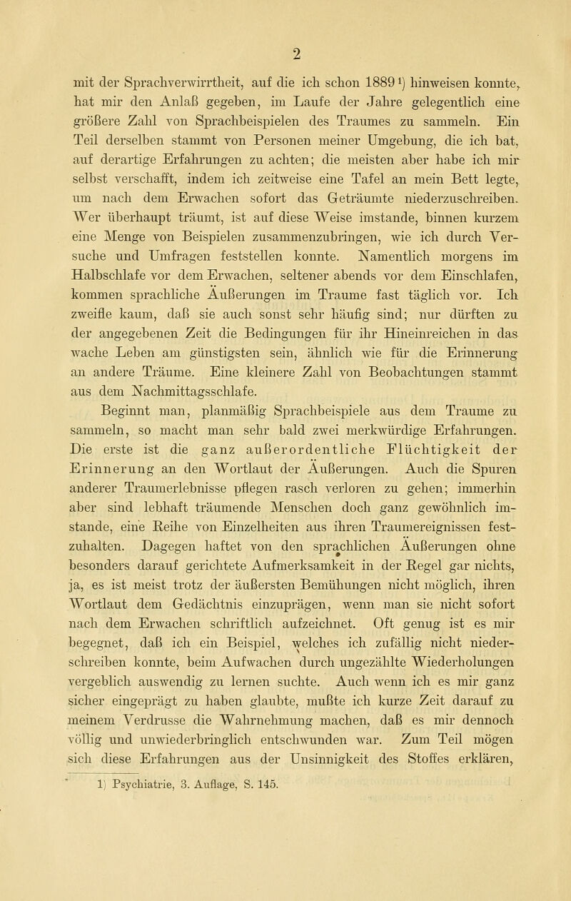 mit der Sprachverwirrtheit, auf die ich schon 1889 i) hinweisen konnte^ hat mir den Anlaß gegeben, im Laufe der Jahre gelegentlich eine größere Zahl von Sprachbeispielen des Traumes zu sammeln. Ein Teil derselben stammt von Personen meiner Umgebung, die ich bat, auf derartige Erfahrungen zu achten; die meisten aber habe ich mir selbst verschafft, indem ich zeitweise eine Tafel an mein Bett legte, um nach dem Erwachen sofort das Geträumte niederzuschreiben. Wer überhaupt träumt, ist auf diese Weise imstande, binnen kurzem eine Menge von Beispielen zusammenzubringen, wie ich durch Ver- suche und Umfragen feststellen konnte. Namentlich morgens im Halbschlafe vor dem Erwachen, seltener abends vor dem Einschlafen,, kommen sprachliche Äußerungen im Traume fast täglich vor. Ich zweifle kaum, daß sie auch sonst sehr häufig sind; nur dürften zu der angegebenen Zeit die Bedingungen für ihr Hineinreichen in das wache Leben am günstigsten sein, ähnlich wie für die Erinnerung an andere Träume. Eine kleinere Zahl von Beobachtungen stammt aus dem Nachmittagsschlafe. Beginnt man, planmäßig Sprachbeispiele aus dem Traume zu sammeln, so macht man sehr bald zwei merkwürdige Erfahrungen. Die erste ist die ganz außerordentliche Flüchtigkeit der Erinnerung an den Wortlaut der Äußerungen. Auch die Spuren anderer Traumerlebnisse pflegen rasch verloren zu gehen; immerhin aber sind lebhaft träumende Menschen doch ganz gewöhnlich im- stande, eine Reihe von Einzelheiten aus ihren Traumereignissen fest- zuhalten. Dagegen haftet von den sprachlichen Äußerungen ohne besonders darauf gerichtete Aufmerksamkeit in der Begel gar nichts, ja, es ist meist trotz der äußersten Bemühungen nicht möglich, ihren Wortlaut dem Gedächtnis einzuprägen, wenn man sie nicht sofort nach dem Erwachen schriftlich aufzeichnet. Oft genug ist es mir begegnet, daß ich ein Beispiel, welches ich zufällig nicht nieder- schreiben konnte, beim Aufwachen durch ungezählte Wiederholungen vergeblich auswendig zu lernen suchte. Auch wenn ich es mir ganz sicher eingeprägt zu haben glaubte, mußte ich kurze Zeit darauf zu meinem Verdrusse die Wahrnehmung machen, daß es mir dennoch völlig und unwiederbringlich entschwunden war. Zum Teil mögen ;Sich diese Erfahrungen aus der Unsinnigkeit des Stoffes erklären, 1) Psychiatrie, 3. Auflage, S. 145.