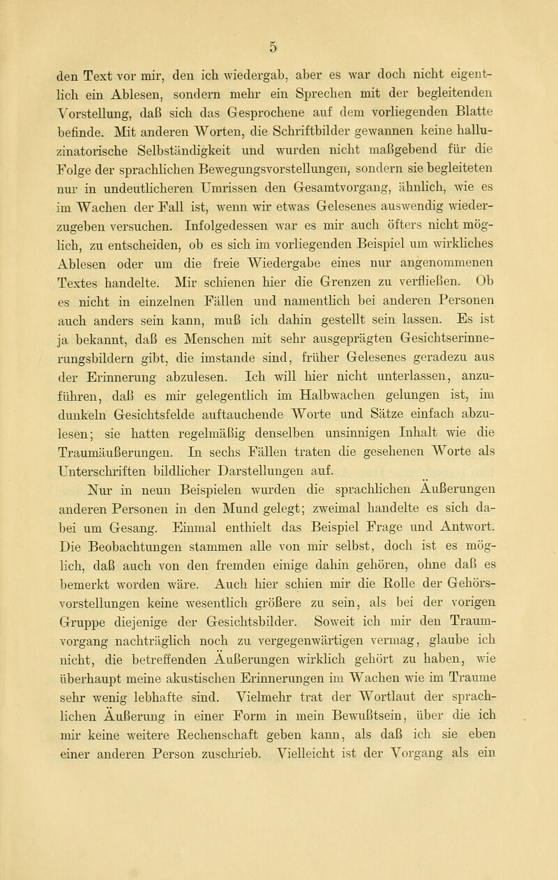 den Text vor mir, den ich wiedergab, aber es war doch nicht eigent- lich ein Ablesen, sondern mehi^ ein Sprechen mit der begleitenden Vorstellung, daß sich das Gesprochene auf dem vorliegenden Blatte befinde. Mit anderen Worten, die Schriftbilder gewannen keine hallu- zinatorische Selbständigkeit und wurden nicht maßgebend für die Folge der sprachlichen Bew^egungsvorstellungen, sondern sie begleiteten nur in undeutlicheren Umrissen den Gresamtvorgang, ähnlich, wie es im Wachen der Fall ist, wenn wir etwas Gelesenes auswendig wieder- zugeben versuchen. Infolgedessen w^ar es mir auch öfters nicht mög- lich, zu entscheiden, ob es sich im vorliegenden Beispiel um wirkliches Ablesen oder um die freie Wiedergabe eines nur angenommenen Textes handelte. Mir schienen hier die Grenzen zu verfließen. Ob es nicht in einzelnen Fällen und namenthch bei anderen Personen auch anders sein kann, muß ich dahin gestellt sein lassen. Es ist ja bekannt, daß es Menschen mit sehr ausgeprägten Gesichtserinne- rungsbildern gibt, die imstande sind, früher Gelesenes geradezu aus der Erinnerung abzulesen. Ich will hier nicht unterlassen, anzu- führen, daß es mir gelegenthch im Halbwachen gelungen ist, im dunkeln Gesichtsfelde auftauchende Worte und Sätze einfach abzu- lesen; sie hatten regelmäßig denselben unsinnigen Inhalt wie die Traumäußerungen. In sechs Fällen traten die gesehenen Worte als Unterschriften bildlicher Darstellungen auf. Nur in neun Beispielen wurden die sprachlichen Äußerungen anderen Personen in den Mund gelegt; zweimal handelte es sich da- bei um Gesang. Einmal enthielt das Beispiel Frage und Antwort. Die Beobachtungen stammen alle von mir selbst, doch ist es mög- lich, daß auch von den fremden einige dahin gehören, ohne daß es bemerkt worden wäre. Auch hier schien mir die Rolle der Gehörs- vorstellungen keine wesentlich größere zu sein, als bei der vorigen Gruppe diejenige der Gesichtsbilder. Soweit ich mir den Traum- vorgang nachträglich noch zu vergegenwärtigen vermag, glaube ich nicht, die betreffenden Äußerungen wirklich gehört zu haben, wie überhaupt meine akustischen Erinnerungen im Wachen wie im Traume sehr wenig lebhafte sind. Vielmehr trat der Wortlaut der sprach- lichen Äußerung in einer Form in mein Bewußtsein, über die ich mir keine weitere Rechenschaft geben kann, als daß ich sie eben einer anderen Person zuschrieb. Vielleicht ist der Vorgang als ein