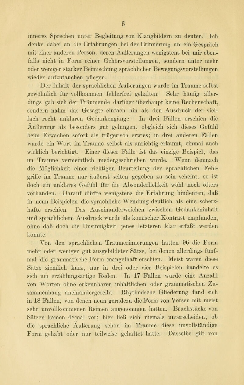 inneres Sprechen unter Begleitung von Klangbildern zu deuten. Ich denke dabei an die Erfahrungen bei der Erinnerung an ein Gespräch mit einer anderen Person, deren Äußerungen wenigstens bei mir eben- falls nicht in Form reiner Gehörsvorstellungen, sondern unter mehr oder weniger starker Beimischung sprachlicher Bewegungsvorstellungen wieder aufzutauchen pflegen. Der Inhalt der sprachlichen Äußerungen wurde im Traume selbst gewöhnlich für vollkommen fehlerfrei gehalten. Sehr häufig aller- dings gab sich der Träumende darüber überhaupt keine Rechenschaft, sondern nahm das Gesagte einfach hin als den Ausdruck der viel- fach recht unklaren Gedankengänge. In drei Fällen erschien die Äußerung als besonders gut gelungen, obgleich sich dieses Gefühl beim Erwachen sofort als trügerisch erwies; in drei anderen Fällen wurde ein Wort im Traume selbst als unrichtig erkannt, einmal auch wirklich berichtigt. Einer dieser Fälle ist das einzige Beispiel, das im Traume vermeintlich niedergeschrieben wurde. Wenn demnach die Möglichkeit einer richtigen Beurteilung der sprachlichen Fehl- griffe im Traume nur äußerst selten gegeben zu sein scheint, so ist doch ein unklares Gefühl für die Absonderlichkeit wohl noch öfters vorhanden. Darauf dürfte wenigstens die Erfahrung hindeuten, daß in neun Beispielen die sprachliche Wendung deutlich als eine scherz- hafte erschien. Das Auseinanderweichen zwischen Gedankeninhalt und sprachlichem Ausdruck wurde als komischer Kontrast empfunden, ohne daß doch die Unsinnigkeit jenes letzteren klar erfaßt werden konnte. Von den sprachlichen Traumerinnerungen hatten 96 die Form mehr oder weniger gut ausgebildeter Sätze, bei denen allerdings fünf- mal die grammatische Form mangelhaft erschien. Meist waren diese Sätze ziemlich kurz; nur in drei oder vier Beispielen handelte es sich um erzählungsartige Reden. In 17 Fällen wurde eine Anzahl von Worten ohne erkennbaren inhaltlichen oder grammatischen Zu- sammenhang aneinandergereiht. Rhythmische Gliederung fand sich in 18 Fällen, von denen neun geradezu die Form von Versen mit meist sehr unvollkommenen Reimen angenommen hatten. Bruchstücke von Sätzen kamen 48mal vor; hier ließ sich niemals unterscheiden, ob die sprachliche Äußerung schon im Traume diese unvollständige Form gehabt oder nur teilweise gehaftet hatte. Dasselbe gilt von