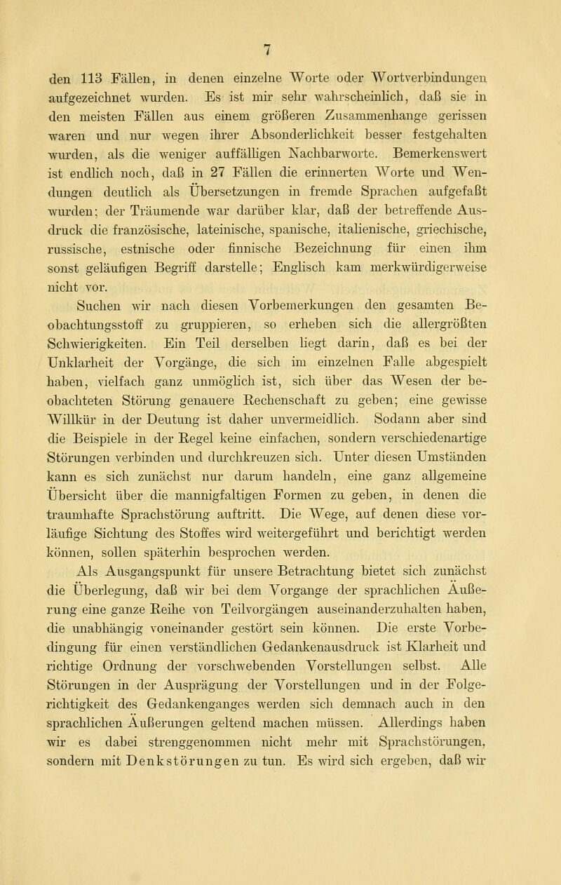 den 113 Fällen, in denen einzelne Worte oder Wortverbindungen aufgezeichnet wurden. Es ist mir sehr wahrscheinlich, daß sie in den meisten Fällen aus einem größeren Zusammenhange gerissen waren und nur wegen ihrer Absonderlichkeit besser festgehalten wurden, als die weniger auffälhgen Nachbarworte. Bemerkenswert ist endlich noch, daß in 27 Fällen die erinnerten Worte und Wen- dungen deutlich als Übersetzungen in fremde Sprachen aufgefaßt wurden; der Träumende war darüber klar, daß der betreffende Aus- druck die französische, lateinische, spanische, italienische, griechische, russische, estnische oder finnische Bezeichnung für einen ihm sonst geläufigen Begriff darstelle; Englisch kam merkwürdigerweise nicht vor. Suchen wir nach diesen Vorbemerkungen den gesamten Be- obachtungsstoff zu gruppieren, so erheben sich die allergrößten Schwierigkeiten. Ein Teil derselben liegt darin, daß es bei der Unklarheit der Vorgänge, die sich im einzelnen Falle abgespielt haben, vielfach ganz unmöglich ist, sich über das Wesen der be- obachteten Störung genauere Rechenschaft zu geben; eine gewisse Willkür in der Deutung ist daher unvermeidlich. Sodann aber sind die Beispiele in der Regel keine einfachen, sondern verschiedenartige Störungen verbinden und durchkreuzen sich. Unter diesen Umständen kann es sich zunächst nur darum handeln, eine ganz allgemeine Übersicht über die mannigfaltigen Formen zu geben, in denen die traumhafte Sprachstörung auftritt. Die Wege, auf denen diese vor- läufige Sichtung des Stoffes wird weitergeführt und berichtigt werden können, sollen späterhin besjDrochen werden. Als Ausgangspunkt für unsere Betrachtung bietet sich zunächst die Überlegung, daß wir bei dem Vorgange der sprachlichen Äuße- rung eine ganze Beihe von Teilvorgängen auseinanderzuhalten haben, die unabhängig voneinander gestört sein können. Die erste Vorbe- dingung für einen verständlichen Gedankenausdruck ist Klarheit und richtige Ordnung der vorschwebenden Vorstellungen selbst. Alle Störungen in der Ausprägung der Vorstellungen und in der Folge- richtigkeit des Gedankenganges werden sich demnach auch in den sprachlichen Äußerungen geltend machen müssen. Allerdings haben wir es dabei strenggenommen nicht mehr mit Sprachstörungen, sondern mit Denkstörungen zu tun. Es wird sich ergeben, daß wir