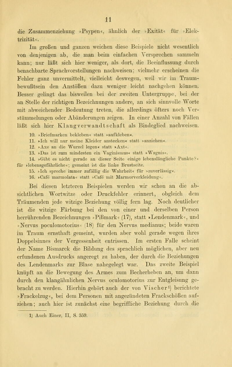 die Zusammenzielmng »Psypen«, ähnlich der »Exität« für > Elek- trizität«. Im großen und ganzen weichen diese Beispiele nicht wesentHch von denjenigen ab, die man beim einfachen Versprechen sammeln kann; nur läßt sich hier weniger, als dort, die Beeinflussung durch benachbarte Sprachvorstellungen nachweisen; vielmehr erscheinen die Fehler ganz unvermittelt, vielleicht deswegen, weil wir im Traum- bewußtsein den Anstößen dazu weniger leicht nachgehen können. Besser gehngt das bisweilen bei der zweiten Untergruppe, bei der an Stelle der richtigen Bezeichnungen andere, an sich sinnvolle Worte mit abweichender Bedeutung treten, die allerdings öfters noch Ver- stümmelungen oder Abänderungen zeigen. In einer Anzahl von Fällen läßt sich liier Klangverwandtschaft als Bindeglied nachweisen. 10. »Briefmarken bekleben« statt »aufkleben«. 11. >Ich will nur meine Kleider anstecken« statt »anziehen«. 12. »Axe an die Wurzel legen« statt >Axt«. 13. »Das ist zum mindesten ein Vaginismus« statt »Wagnis«. 14. »Gribt es nicht gerade an dieser Seite einige lebenslängliche Punkte?« für »lebensgefährliche«; gemeint ist die linke Brustseite. 15. »Ich spreche immer zufällig die Wahrheit« für »zuverlässig«. 16. »Cafe marmolata« statt »Cafe mit Marmorverkleidung«. Bei diesen letzteren Beispielen werden wir schon an die ab- sichtlichen Wortwitze oder Druckfehler erinnert, obgleich dem Träumenden jede witzige Beziehung völlig fern lag. Noch deutlicher ist die witzige Färbung bei den von einer und derselben Person herrührenden Bezeichnungen »Pißmark« (17), statt »Lendenmark«, und »Nervus poculomotorius« (18) für den Nervus medianus; beide waren im Traum ernsthaft gemeint, wurden aber wohl gerade wegen ihres Doppelsinnes der Vergessenheit entrissen. Im ersten Falle scheint der Name Bismarck die Bildung des sprachlich möglichen, aber neu erfundenen Ausdrucks angeregt zu haben, der durch die Beziehungen des Lendenmarks zur Blase nahegelegt war. Das zweite Beispiel knüpft an die Bewegung des Armes zum Becherheben an. um dann durch den klangähnlichen Nervus oculomotorius zur Entgleisung ge- bracht zu werden. Hierhin gehört auch der von Vischer^) berichtete »Frackelzug«, bei dem Personen mit angezündeten Frackschößen auf- ziehen; auch hier ist zunächst eine begriffliche Beziehung durch die 1} Auch Einer, II, S. 359.