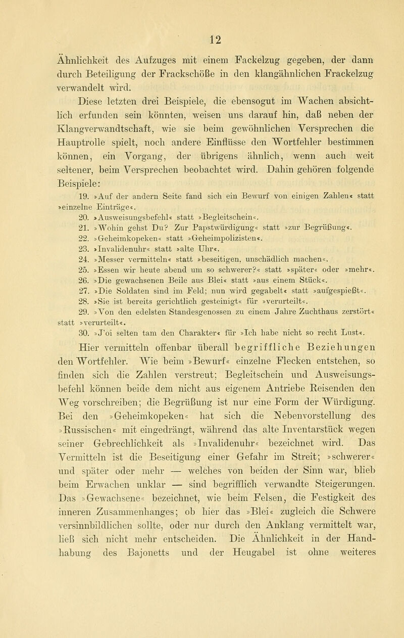 Ähnlichkeit des Aufzuges mit einem Fackelzug gegeben, der dann durch Beteiligung der Frackschöße in den klangähnlichen Frackelzug verwandelt wird. Diese letzten drei Beispiele, die ebensogut im Wachen absicht- lich erfunden sein könnten, weisen uns darauf hin, daß neben der Klangverwandtschaft, wie sie beim gewöhnlichen Versprechen die Hauptrolle spielt, noch andere Einflüsse den Wortfehler bestimmen können, ein Vorgang, der übrigens ähnlich, wenn auch weit seltener, beim Versprechen beobachtet wird. Dahin gehören folgende Beispiele: 19. »Auf der andern Seite fand sich ein Bewurf von einigen Zahlen« statt »einzelne Einträge«. 20. »Ausweisungsbefehl« statt »Begleitschein«. 21. »Wohin gehst Du? Zur Papstwürdigung« statt »zur Begrüßung«. 22. »Geheimkopeken« statt »Geheimpolizisten«. 23. »Invalidenuhr« statt »alte Ulir«. 24. »Messer vermitteln« statt »beseitigen, unschädlich machen«. 25. »Essen wir heute abend um so schwerer?« statt »später« oder »mehr«. 26. »Die gewachsenen Beile aus Blei« statt »aus einem Stück«. 27. »Die Soldaten sind im Feld; nun wird gegabelt« statt »aufgespießt«. 28. »Sie ist bereits gerichtlich gesteinigt« für »verurteilt«. 29. »Von den edelsten Standesgenossen zu einem Jahre Zuchthaus zerstört« statt »verurteilt«. 30. »J'oi selten tam den Charakter« für »Ich habe nicht so recht Lust«. Hier vermitteln offenbar überall begriffliche Beziehungen den Wortfehler. Wie beim »Bewurf« einzelne Flecken entstehen, so finden sich die Zahlen verstreut; Begleitschein und Ausweisungs- befehl können beide dem nicht aus eigenem Antriebe Reisenden den Weg vorschreiben; die Begrüßung ist nur eine Form der Würdigung. Bei den »Geheimkopeken« hat sich die Nebenvorstellung des »B,ussischen« mit eingedrängt, während das alte Inventarstück wegen seiner G-ebrechlichkeit als »Invalidenuhr« bezeichnet wird. Das Vermitteln ist die Beseitigung einer Gefahr im Streit; »schwerer« und später oder mehr — welches von beiden der Sinn war, blieb beim Erwachen unklar — sind begrifflich verwandte Steigerungen. Das »Gewachsene« bezeichnet, wie beim Felsen, die Festigkeit des inneren Zusammenhanges; ob hier das »Blei« zugleich die Schwere versinnbildlichen sollte, oder nur durch den Anklang vermittelt war, ließ sich nicht mehr entscheiden. Die Ähnlichkeit in der Hand- habung des Bajonetts und der Heugabel ist ohne weiteres