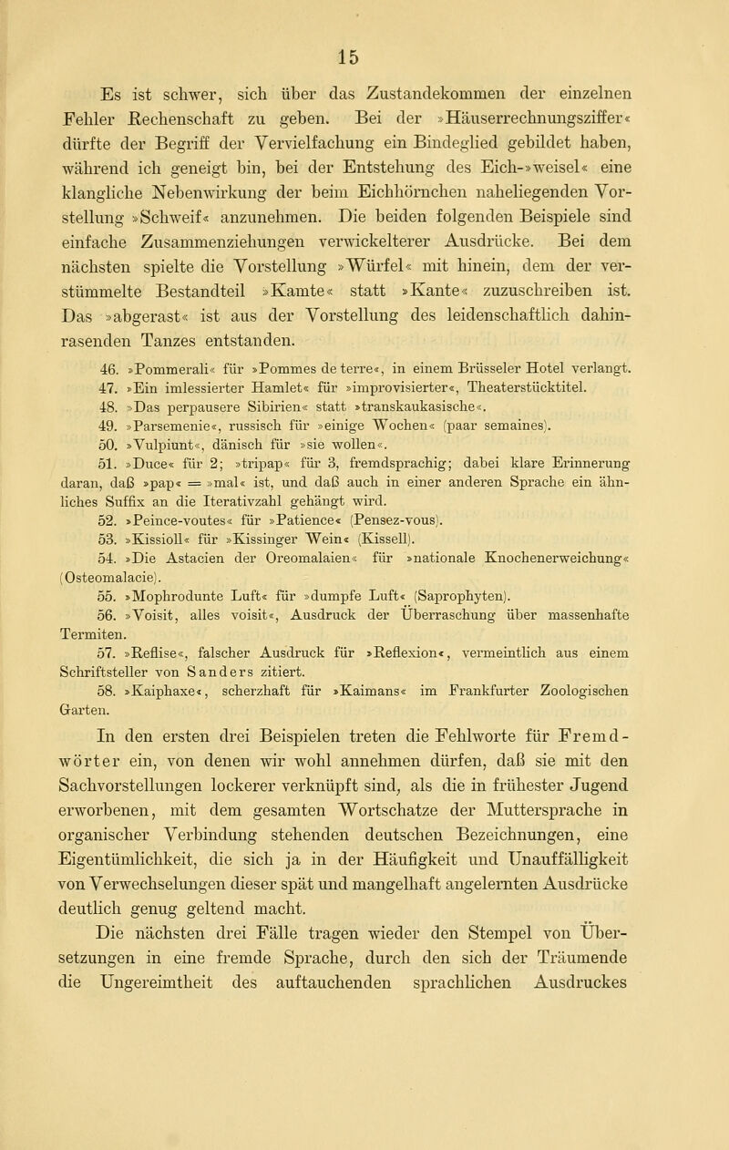 Es ist schwer, sich über das Zustandekommen der einzelnen Fehler Rechenschaft zu geben. Bei der »Häuserrechnungsziffer« dürfte der Begriff der Vervielfachung ein Bindeglied gebildet haben, während ich geneigt bin, bei der Entstehung des Eich-»weisel« eine klangliche Nebenwirkung der beim Eichhörnchen naheliegenden Vor- stellung »Schweif« anzunehmen. Die beiden folgenden Beispiele sind einfache Zusammenziehungen verwickelterer Ausdrücke. Bei dem nächsten spielte die Vorstellung »Würfel« mit hinein, dem der ver- stümmelte Bestandteil »Kamte« statt »Kante« zuzuschreiben ist. Das »abgerast« ist aus der Vorstellung des leidenschaftlich dahin- rasenden Tanzes entstanden. 46. »Pommerali« für »Pommes de terre«, in einem Brüsseler Hotel verlangt. 47. »Ein imlessierter Hamlet« für »improvisierter«, Theaterstücktitel. 48. »Das perpausere Sibirien« statt »transkaukasische«. 49. »Parsemenie«, russisch für »einige Wochen« (paar semaines). 50. »Vulpiunt«, dänisch für »sie wollen«. 51. »Duce« für 2; »tripap« für 3, fremdsprachig; dabei klare Erinnerung daran, daß »pap« = »mal« ist, und daß auch in einer anderen Sprache ein ähn- liches Suffix an die Iterativzahl gehängt wird. 52. »Peince-voutes« für »Patience« (Pensez-vous). 53. »Kissioll« für »Kissinger Wein« (Kissell). 54. »Die Astacien der Oreomalaien« für »nationale Knochenerweichung« (Osteomalacie). 55. »Mophrodunte Luft« für »dumpfe Luft« (Saprophyten). 56. »Voisit, alles voisit«, Ausdruck der Überraschung über massenhafte Termiten. 57. »Reflise«, falscher Ausdruck für »Reflexion«, vermeintlich aus einem Schriftsteller von Sanders zitiert. 58. »Kaiphaxe«, scherzhaft für »Kaimans« im Frankfurter Zoologischen Grarten. In den ersten drei Beispielen treten die Fehlworte für Fremd- wörter ein, von denen wir wohl annehmen dürfen, daß sie mit den Sachvorstellungen lockerer verknüpft sind^ als die in frühester Jugend erworbenen, mit dem gesamten Wortschatze der Muttersprache in organischer Verbindung stehenden deutschen Bezeichnungen, eine Eigentümlichkeit, die sich ja in der Häufigkeit und Unauffälligkeit von Verwechselungen dieser spät und mangelhaft angelernten Ausdrücke deutlich genug geltend macht. Die nächsten drei Fälle tragen wieder den Stempel von Über- setzungen in eine fremde Sprache, durch den sich der Träumende die Ungereimtheit des auftauchenden sprachlichen Ausdruckes