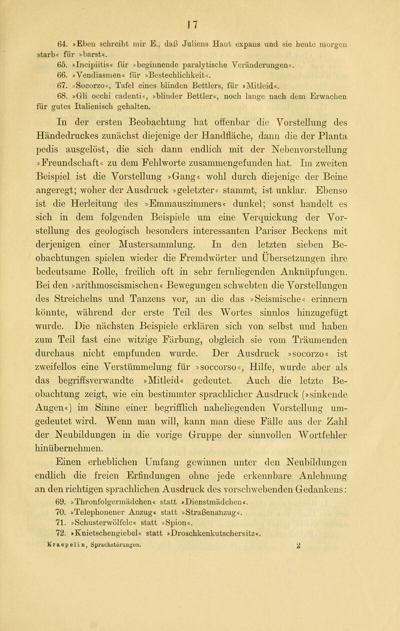 J7 64. »Eben schreibt mir E., daß Juliens Haut expaus und sie heute moi'geu starb« für »barst«. 65. »Incipiitis« für »beginnende paralytische Veränderungen«. 66. »Vendiasmen« für »Bestechlichkeit«. 67. »Socorzo«, Tafel eines blinden Bettlers, für »Mitleid«. 68. »Grli occhi cadenti«, »blinder Bettler«, noch lange nach dem Erwachen für gutes Italienisch gehalten. In der ersten Beobachtung hat offenbar die Vorstellung des Händedruckes zunächst diejenige der Handfläche, dann die der Planta pedis ausgelöst, die sich dann endlich mit der Nebenvorstellung »Freundschaft« zu dem Fehlworte zusammengefunden hat. Im zweiten Beispiel ist die Vorstellung »Gang« wohl durch diejenige der Beine angeregt; woher der Ausdruck »geletzter« stammt, ist unklar. Ebenso ist die Herleitung des »Emmauszimmers« dunkel; sonst handelt es sich in dem folgenden Beispiele um eine Verquickung der Vor- stellung des geologisch besonders interessanten Pariser Beckens mit derjenigen einer Mustersammlung. In den letzten sieben Be- obachtungen spielen wieder die Fremdwörter und Übersetzungen ihre bedeutsame Bolle, freilich oft in sehr fernliegenden Anknüpfungen. Bei den »arithmoseismischen« Bewegungen schwebten die Vorstellungen des Streicheins und Tanzens vor, an die das »Seismische« erinnern könnte, während der erste Teil des Wortes sinnlos hinzugefügt wurde. Die nächsten Beispiele erklären sich von selbst und haben zum Teil fast eine witzige Färbung, obgleich sie vom Träumenden durchaus nicht empfunden wurde. Der Ausdruck »socorzo« ist zweifellos eine Verstümmelung für »soccorso«, Hilfe, wurde aber als das begriffsverwandte »Mitleid« gedeutet. Auch die letzte Be- obachtung zeigt, wie ein bestimmter sprachlicher Ausdruck (»sinkende Augen«) im Sinne einer begrifflich naheliegenden Vorstellung um- gedeutet wird. Wenn man will, kann man diese Fälle aus der Zahl der Neubildungen in die vorige Gruppe der sinnvollen Wortfehler hinübernehmen. Einen erhebHchen Umfang gewinnen unter den Neubildungen endlich die freien Erfindungen ohne jede erkennbare Anlehnung an den richtigen sprachlichen Ausdruck des vorschwebenden Gedankens: 69. »Thronfolgermädchen« statt »Dienstmädchen«. 70. »Telephonener Anzug« statt »Straßenänzug«. 71. »Schusterwölfele« statt »Spion«. 72. »Knietschengiebel« statt »Droschkenkutschersitz«. Kraepelin, Sprachstörungen. 2