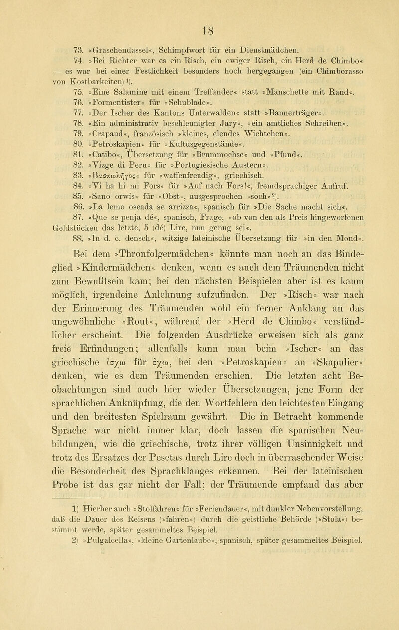 73. »Grraschendassel«, Schimpfwort für ein Dienstmädchen. 74. »Bei ßichter war es ein Risch, ein ewiger ßisch, ein Herd de Chimbo« — es war bei einer Festlichkeit besonders hoch hergegangen (ein Ohimborasso von Kostbarkeiten) i). 75. »Eine Salamine mit einem Treffander« statt »Manschette mit Rand«. 76. »Formentister« für »Schublade«. 77. »Der Ischer des Kantons Unterwaiden« statt »Bannerträger«. 78. »Ein administrativ beschleunigter Jary«, »ein amtliches Schreiben«. 79. »Crapaud«, französisch »kleines, elendes Wichtchen«. 80. »Petroskapien« für »Kultusgegenstände«. 81. »Catibo«, Übersetzung für »Brummochse« und »Pfund«. 82. »Vizge di Peru« für »Portugiesische Austern«. 83. »Bao7.a)X-^Y°?* fi^^ »waffenfreudig«, griechisch. 84. »Vi ha hi mi Fors« für »Auf nach Fors!«, fremdsprachiger Aufruf. 85. »Sano orwis« für »Obst«, ausgesprochen »soch«^). 86. »La lemo oseada se arrizza«, spanisch für »Die Sache macht sich«. 87. »Que se penja de«, spanisch, Frage, »ob von den als Preis hingeworfenen Geldstücken das letzte, ö (de) Lire, nun genug sei«. 88. >In d. c. densch«, witzige lateinische Übersetzung für »in den Mond«. Bei dem »Thronfolgermädclien« könnte man noch an das Binde- glied »Kindermädchen« denken, wenn es auch dem Träumenden nicht zum Bewußtsein kam; bei den nächsten Beispielen aber ist es kaum möghch, irgendeine Anlehnung aufzufinden. Der »Risch« war nach der Erinnerung des Träumenden wohl ein ferner Anklang an das ungewöhnliche »E,out«, während der »Herd de Chimbo« verständ- licher erscheint. Die folgenden Ausdrücke erweisen sich als ganz frei^ Erfindungen; allenfalls kann man beim »Ischer« an das griechische tay^w für e^oj, bei den »Petroskapien« an »Skapulier« denken, wie es dem Träumenden erschien. Die letzten acht Be- obachtungen sind auch hier wieder Übersetzungen, jene Form der sprachlichen Anknüpfung, die den Wortfehlern den leichtesten Eingang und den breitesten Spielraum gewährt. Die in Betracht kommende Sprache war nicht immer klar, doch lassen die spanischen Neu- bildungen, wie die griechische, trotz ihrer völligen Unsinnigkeit und trotz des Ersatzes der Pesetas durch Lire doch in überraschender Weise die Besonderheit des Sprachklanges erkennen. Bei der lateinischen Probe ist das gar nicht der Fall; der Träumende empfand das aber 1) Hierher auch »Stolfahren« für »Feriendauer«, mit dunkler Nebenvorstellung, daß die Dauer des Reisens (»fahren«) durch die geistliche Behörde (»Stola«) be- stimmt werde, später gesammeltes Beispiel. 2) »Pulgalcella«, »kleine Gartenlaube«, spanisch, später gesammeltes Beispiel.