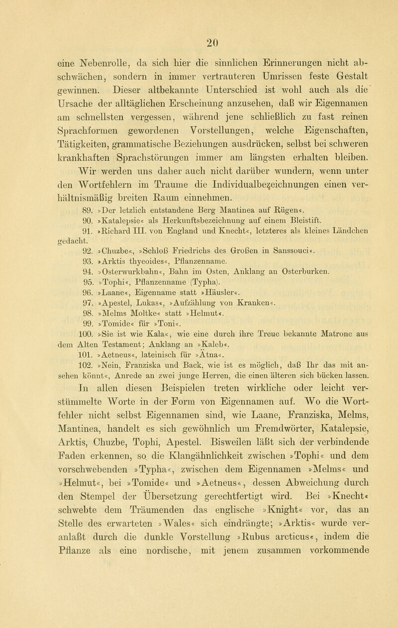 eine Nebenrolle, da sich hier die sinnlichen Erinnerungen nicht ab- schwächen, sondern in immer vertrauteren Umrissen feste Gestalt gewinnen. Dieser altbekannte Unterschied ist wohl auch als die' Ursache der alltäglichen Erscheinung anzusehen, daß wir Eigennamen am schnellsten vergessen, während jene schließlich zu fast reinen Sprachformen gewordenen Vorstellungen, welche Eigenschaften, Tätigkeiten, grammatische Beziehungen ausdrücken, selbst bei schweren krankhaften Sprachstörungen immer am längsten erhalten bleiben. Wir werden uns daher auch nicht darüber wundern, wenn unter den Wortfehlern im Traume die Individualbezeichnungen einen ver- hältnismäßig breiten Raum einnehmen. 89. »Der letzlicli entstandene Berg Mantinea auf Rügen«. 90. »Katalepsie« als Herkunftsbezeichnung auf einem Bleistift. 91. »Richard III. von England und Knecht«, letzteres als kleines Ländchen gedacht. 92. »Chuzbe«, »Schloß Friedrichs des Großen in Sanssouci«. 93. »Arktis thyeoides«, Pflanzenname. 94. »Osterwurkbahn«, Bahn im Osten, Anklang an Osterburken. 95. »Tophi«, Pflanzenname (Typha). 96. »Laane«, Eigenname statt »Häusler«. 97. »Apestel, Lukas«, »Aufzählung von Kranken«. 98. »Melms Moltke« statt »Helmut«. 99. »Tomide« für »Toni«. 100. »Sie ist wie Kala«, wie eine durch ihre Treue bekannte Matrone aus dem Alten Testament; Anklang an »Kaleb«. 101. »Aetneus«, lateinisch für »Ätna«. 102. »Nein, Franziska und Back, wie ist es möglich, daß Ihr das mit an- sehen könnt«, Anrede an zwei junge Herren, die einen älteren sich bücken lassen. In allen diesen Beispielen treten wirkliche oder leicht ver- stümmelte Worte in der Form von Eigennamen auf. Wo die Wort- fehler nicht selbst Eigennamen sind, wie Laane, Franziska, Melms, Mantinea, handelt es sich gewöhnlich um Fremdwörter, Katalepsie, Arktis, Chuzbe, Tophi, Apestel. Bisweilen läßt sich der verbindende Faden erkennen, so die Klangähnlichkeit zwischen »Tophi« und dem vorschwebenden »Typha«, zwischen dem Eigennamen »Melms« und »Helmut«, bei »Tomide« und »Aetneus«, dessen Abweichung durch den Stempel der Übersetzung gerechtfertigt wird. Bei »Knecht« schwebte dem Träumenden das englische »Knight« vor, das an Stelle des erwarteten »Wales« sich eindrängte; »Arktis« wurde ver- anlaßt durch die dunkle Vorstellung »Rubus arcticus«, indem die Pflanze als eine nordische, mit jenem zusammen vorkommende