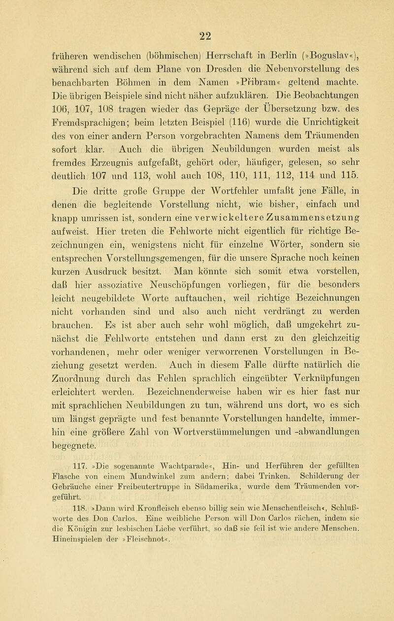 früheren wendischen (böhmischen) Herrschaft in Berlin (»Boguslav«), während sich auf dem Plane von Dresden die Nebenvorstellung des benachbarten Böhmen in dem Namen »Pribram« geltend machte. Die übrigen Beispiele sind nicht näher aufzuklären. Die Beobachtungen 106, 107, 108 tragen wieder das Gepräge der Übersetzung bzw. des Fremdsprachigen; beim letzten Beispiel (116) wurde die Unrichtigkeit des von einer andern Person vorgebrachten Namens dem Träumenden sofort klar. Auch die übrigen Neubildungen wurden meist als fremdes Erzeugnis aufgefaßt, gehört oder, häufiger, gelesen, so sehr deutlich 107 und 113, wohl auch 108, 110, 111, 112, 114 und 115. Die dritte große Gruppe der Wortfehler umfaßt jene Fälle, in denen die begleitende Vorstellung nicht, wie bisher, einfach und knapp umrissen ist, sondern eine verwickeitere Zusammensetzung aufweist. Hier treten die Fehlworte nicht eigentlich für richtige Be- zeichnungen ein, wenigstens nicht für einzelne Wörter, sondern sie entsprechen Vorstellungsgemengen, für die unsere Sprache noch keinen kurzen Ausdruck besitzt. Man könnte sich somit etwa vorstellen, daß hier assoziative Neuschöpfungen vorliegen, für die besonders leicht neugebildete Worte auftauchen, weil richtige Bezeichnungen nicht vorhanden sind und also auch nicht verdrängt zu werden brauchen. Es ist aber auch sehr wohl möglich, daß umgekehrt zu- nächst die Fehlworte entstehen und dann erst zu den gleichzeitig vorhandenen, mehr oder weniger verworrenen Vorstellungen in Be- ziehung gesetzt werden. Auch in diesem Falle dürfte natürlich die Zuordnung durch das Fehlen sprachlich eingeübter Verknüpfungen erleichtert werden. Bezeichnenderweise haben wir es hier fast nur mit sprachlichen Neubildungen zu tun, während uns dort, wo es sich um längst geprägte und fest benannte Vorstellungen handelte, immer- hin eine größere Zahl von Wortverstümmelungen und -abwandlungen begegnete. 117. »Die sogenannte Waclitparade«, Hin- und Herführen der gefüllten Flasche von einem Mundwinkel zum andern; dabei Trinken. Schilderung der G-ebräuche einer Freibeutertruppe in Südamerika, wurde dem Träumenden vor- geführt. 118. »Dann wird Kronfleisch ebenso billig sein wie Menschenfleisch«, Schluß- worte des Don Carlos. Eine weibliche Person will Don Carlos rächen, indem sie die Königin zur lesbischen Liebe verführt, so daß sie feil ist wie andere Menschen. Hineinspielen der »Fleischnot«.