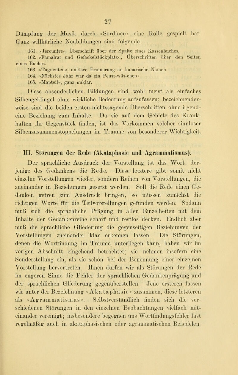 Dämpfung der Musik durcli »Sordinen« eine Rolle gespielt bat. Ganz willkürliche Neubildungen sind folgende: 161. »Jercuntre«, Überschi'ift über der Spalte eines Kassenbuches. 162. >Famalrat und Glefackelstückplatz«, Überschriften über den Seiten eines Buches. 163. »Taguenten«, unklare Erinnerung an kanarische Namen. 164. »Nächstes Jahr war da ein Peust-wüs-chen«. 165. >Mapteil«, ganz unklar. Diese absonderlichen Bildungen sind wohl meist als einfaches Silbengeklingel ohne wirkliche Bedeutung aufzufassen; bezeichnender- weise sind die beiden ersten nichtssagende Überschriften ohne irgend- eine Beziehung zum Inhalte. Da sie auf dem Gebiete des Krank- haften ihr Gegenstück finden, ist das Vorkommen solcher sinnloser Silbenzusammenstoppelungen im Traume von besonderer Wichtigkeit. III. Störnngen der Rede (Akataphasie und Agrammatismus). Der sprachliche Ausdruck der Vorstellung ist das Wort, der- jenige des Gedankens die R-ede. Diese letztere gibt somit nicht einzelne Vorstellungen wieder, sondern Reihen von Vorstellungen, die zueinander in Beziehungen gesetzt werden. Soll die Rede einen Ge- danken getreu zum Ausdruck bringen, so müssen zunächst die richtigen Worte für die Teilvorstellungen gefunden werden. Sodann muß sich die sprachliche Prägung in allen Einzelheiten mit dem Inhalte der Gedankenreihe scharf und restlos decken. Endlich aber muß die sprachliche Gliederung die gegenseitigen Beziehungen der Vorstellungen zueinander klar erkennen lassen. Die Störungen, denen die Wortfindung im Traume unterliegen kann, haben wir im vorigen Abschnitt eingehend betrachtet; sie nehmen insofern eine Sonderstellung ein, als sie schon bei der Benennung einer einzelnen Vorstellung hervortreten. Ihnen dürfen wir als Störungen der Rede im engeren Sinne die Fehler der sprachlichen Gedankenprägung und der sprachlichen Gliederung gegenüberstellen. Jene ersteren fassen wir unter der Bezeichnung »Akataphasie« zusammen, diese letzteren als »Agrammatismus«. Selbstverständlich finden sich die ver- schiedenen Störungen in den einzelnen Beobachtungen vielfach mit- einander vereinigt; insbesondere begegnen uns Wortfindungsfehler fast regelmäßig auch in akataphasischen oder agrammatischen Beispielen.