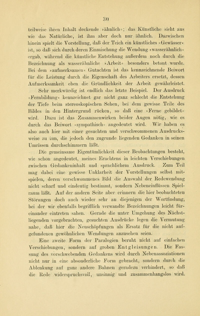 80 teilweise ihren Inhalt deckende »ähnlich«; das Künstliche sieht aus wie das Natürliche, ist ihm aber doch nur ähnlich. Dazwischen hinein spielt die Vorstellung, daß der Teich ein künstliches »Gewässer« ist, so daß sich durch deren Einmischung die Wendung »wasserähnlich« ergab, während die künstliche Entstehung außerdem noch durch die Bezeichnung als wasserähnliche »Arbeit« besonders betont wurde. Bei dem »aufmerksamen« Gutachten ist das kennzeichnende Beiwort für die Leistung durch die Eigenschaft des Arbeiters ersetzt, dessen Aufmerksamkeit eben die Gründlichkeit der Arbeit gewährleistet. Sehr merkwürdig ist endlich das letzte Beispiel. Der Ausdruck »Fernbildung« kennzeichnet gar nicht ganz schlecht die Entstehung der Tiefe beim stereoskopischen Sehen, bei dem gewisse Teile des Bildes in den Hintergrund rücken, so daß eine »Ferne gebildet« wird. Dazu ist das Zusammenwirken beider Augen nötig, wie es durch das Beiwort »sympathisch« angedeutet wird. Wir haben es also auch hier mit einer gesuchten und verschwommenen Ausdrucks- weise zu tun, die jedoch den zugrunde liegenden Gedanken in seinen Umrissen durchschimmern läßt. Die gemeinsame Eigentümlichkeit dieser Beobachtungen besteht, wie, schon angedeutet, meines Erachtens in leichten Verschiebungen zwischen Gedankeninhalt und sprachlichem Ausdruck. Zum Teil mag dabei eine gewisse Unklarheit der Vorstellungen selbst mit- spielen, deren verschwommenes Bild die Auswahl der Redewendung nicht scharf und eindeutig bestimmt, sondern Nebeneinflüssen Spiel- raum läßt. Auf der andern Seite aber erinnern die hier beobachteten Störungen doch auch wieder sehr an diejenigen der Wortfindung, bei der wir ebenfalls begrifflich verwandte Bezeichnungen leicht für- einander eintreten sahen. Gerade die unter Umgehung des Nächst- liegenden vorgebrachten, gesuchten Ausdrücke legen die Vermutung nahe, daß hier die Neuschöpfungen als Ersatz für die nicht auf- gefundenen gewöhnlichen Wendungen anzusehen seien. Eine zweite Form der Paralogien beruht nicht auf einfachen Verschiebungen, sondern auf groben Entgleisungen. Die Fas- sung des vorschwebenden Gedankens wird durch Nebenassoziationen nicht nur in eine absonderliche Form gebracht, sondern durch die Ablenkung auf ganz andere Bahnen geradezu verhindert, so daß die Bede widerspruchsvoll, unsinnig und zusammenhangslos wird.