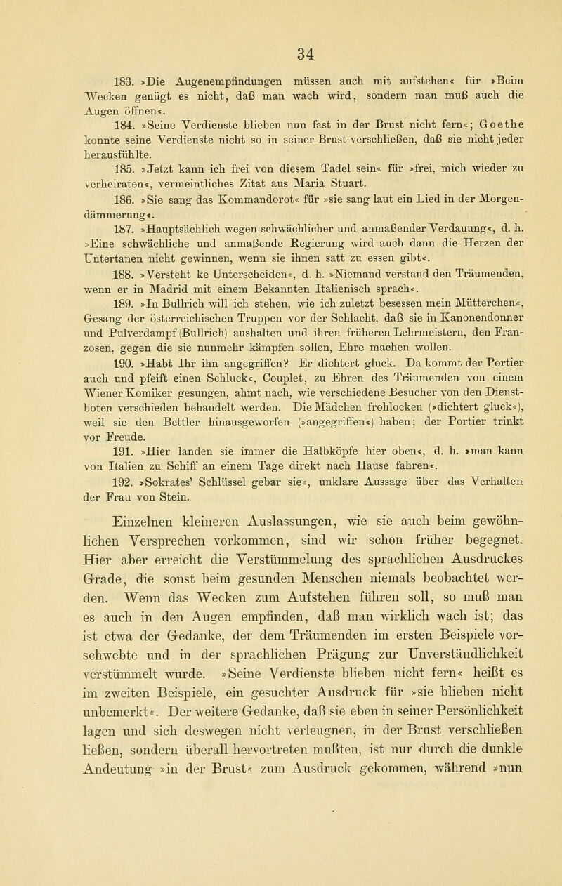 183. »Die Augenempfindungen müssen auch mit aufstehen« für »Beim Wecken genügt es nicht, daß man wach wird, sondern man muß auch die Augen öffnen«. 184. »Seine Verdienste blieben nun fast in der Brust nicht fern«; G-oethe konnte seine Verdienste nicht so in seiner Brust verschließen, daß sie nicht jeder herausfühlte. 185. »Jetzt kann ich frei von diesem Tadel sein« für »frei, mich wieder zu verheiraten«, vermeintliches Zitat aus Maria Stuart. 186. »Sie sang das Kommandorot« für »sie sang laut ein Lied in der Morgen- dämmerung«. 187. »Hauptsächlich wegen schwächlicher und anmaßender Verdauung«, d.h. »Eine schwächliche und anmaßende Regierung wird auch dann die Herzen der Untertanen nicht gewinnen, wenn sie ihnen satt zu essen gibt«. 188. »Versteht ke Unterscheiden«, d. h. »Niemand verstand den Träumenden, wenn er in Madrid mit einem Bekannten Italienisch sprach«. 189. »In BuUrich will ich stehen, wie ich zuletzt besessen mein Mütterchen«, Gresang der österreichischen Truppen vor der Schlacht, daß sie in Kanonendonner und Pulverdampf (BuUrich) aushalten und ihren früheren Lehrmeistern, den Fran- zosen, gegen die sie nunmehr kämpfen sollen, Ehre machen wollen. 190. »Habt Ihr ihn angegriffen? Er dichtert gluck. Da kommt der Portier auch und pfeift einen Schluck«, Couplet, zu Ehren des Träumenden von einem Wiener Komiker gesungen, ahmt nach, wie verschiedene Besucher von den Dienst- boten verschieden behandelt werden. Die Mädchen frohlocken (»dichtert gluck«), weil sie den Bettler hinausgeworfen (»angegriffen«) haben; der Portier trinkt vor Freude. 191. »Hier landen sie immer die Halbköpfe hier oben«, d. h. »man kann von Italien zu Schiff an einem Tage direkt nach Hause fahren«. 192. »Sokrates' Schlüssel gebar sie«, unklare Aussage über das Verhalten der Frau von Stein. Einzelnen kleineren Auslassungen, wie sie auch beim gewöhn- lichen Versprechen vorkommen, sind wir schon früher begegnet. Hier aber erreicht die Verstümmelung des sprachlichen Ausdruckes G-rade, die sonst beim gesunden Menschen niemals beobachtet wer- den. Wenn das Wecken zum Aufstehen führen soll, so muß man es auch in den Augen empfinden, daß man wirklich wach ist; das ist etwa der Gedanke, der dem Träumenden im ersten Beispiele vor- schwebte und in der sprachlichen Prägung zur Unverständlichkeit verstümmelt wurde. »Seine Verdienste blieben nicht fern« heißt es im zweiten Beispiele, ein gesuchter Ausdruck für »sie blieben nicht unbemerkt«. Der weitere G-edanke, daß sie eben in seiner Persönlichkeit lagen und sich deswegen nicht verleugnen, in der Brust verschließen ließen, sondern überall hervortreten mußten, ist nur durch die dunkle Andeutung »in der Brust« zum Ausdruck gekommen, während »nun