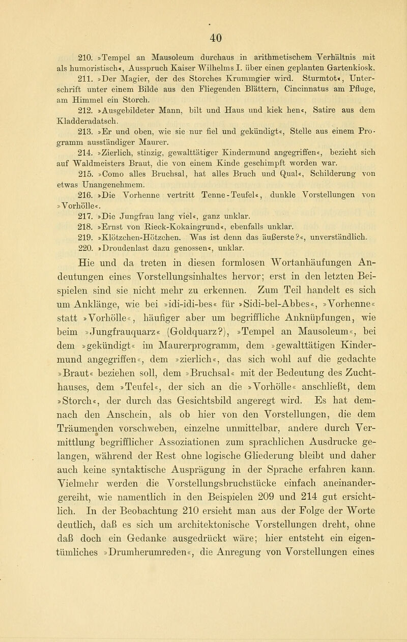 210. »Tempel an Mausoleum durchaus in arithmetiscliem Verhältnis mit als humoristiscli«, Ausspruch Kaiser Wilhelms I. über einen geplanten Grartenkiosk. 211. »Der Magier, der des Storches Krummgier wird. Sturmtot«, Unter- schrift unter einem Bilde aus den Fliegenden Blättern, Oincinnatus am Pfluge, am Himmel ein Storch. 212. »Ausgebildeter Mann, bilt und Haus und kiek hen«, Satire aus dem Kladderadatsch. 213. »Er und oben, wie sie nur fiel und gekündigt«, Stelle aus einem Pro- gramm ausständiger Maurer. 214. »Zierlich, stinzig, gewalttätiger Kindermund angegriffen«, bezieht sich auf Waldmeisters Braut, die von einem Kinde geschimpft worden war. 215. »Como alles Bruchsal, hat alles Bruch und Qual«, Schilderung von etwas Unangenehmem. 216. »Die Vorhenne vertritt Tenne-Teufel«, dunkle Vorstellungen von »Vorhölle«. 217. »Die Jungfrau lang viel«, ganz unklar. 218. »Ernst von ßieck-Kokaingrund«, ebenfalls unklar. 219. »Klötzchen-Hötzchen. Was ist denn das äußerste?«, unverständlich. 220. >Droudenlast dazu genossen«, unklar. Hie und da treten in diesen formlosen Wortanhäiifungen An- deutungen eines Vorstellungsinhaltes hervor; erst in den letzten Bei- spielen sind sie nicht mehr zu erkennen. Zum Teil handelt es sich um Anklänge, wie bei »idi-idi-bes« für »Sidi-bel-Abbes«, »Yorhenne« statt »Yorhölle«, häufiger aber um begriffliche Anknüpfungen, wie beim »Jungfrauquarz« (Goldquarz?), »Tempel an Mausoleum«, bei dem >^gekündigt« im Maurerprogramm, dem »gewalttätigen Kinder- mund angegriffen«, dem »zierlich«, das sich wohl auf die gedachte »Braut« beziehen soll, dem »Bruchsal« mit der Bedeutung des Zucht- hauses, dem »Teufel«, der sich an die »Yorhölle« anschließt, dem »Storch«, der durch das Gesichtsbild angeregt wird. Es hat dem- nach den Anschein, als ob hier von den Yorstellungen, die dem Träumenden vorschweben, einzelne unmittelbar, andere durch Yer- mittlung begrifflicher Assoziationen zum sprachlichen Ausdrucke ge- langen, während der Best ohne logische Gliederung bleibt und daher auch keine syntaktische Ausprägung in der Sprache erfahren kann. Yielmehr werden die Yorstellungsbruchstücke einfach aneinander- gereiht, wie namentlich in den Beispielen 209 und 214 gut ersicht- lich. In der Beobachtung 210 ersieht man aus der Folge der Worte deutlich, daß es sich um architektonische Yorstellungen dreht, ohne daß doch ein Gedanke ausgedrückt wäre; hier entsteht ein eigen- tümliches »Drumherumreden«, die Anregung von Yorstellungen eines