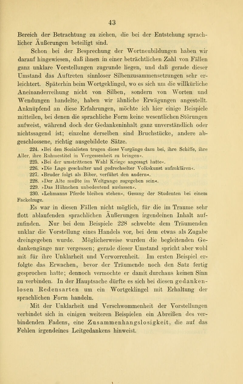 Bereich der Betrachtung zu ziehen, die bei der Entstehung sprach- licher Äußerungen beteihgt sind. Schon bei der Besprechung der Wortneubildungen haben wir darauf hingewiesen, daß ihnen in einer beträchtlichen Zahl von Fällen ganz unklare Vorstellungen zugrunde liegen, und daß gerade dieser Umstand das Auftreten sinnloser Silbenzusammensetzungen sehr er- leichtert. Späterhin beim Wortgeklingel, wo es sich um die willkürliche Aneinanderreihung nicht von Silben, sondern von Worten und Wendungen handelte, haben wir ähnliche Erwägungen angestellt. Anknüpfend an diese Erfahrungen, möchte ich hier einige Beispiele mitteilen, bei denen die sprachliche Form keine wesentlichen Störungen aufweist, während doch der Gedankeninhalt ganz unverständlich oder nichtssagend ist; einzelne derselben sind Bruchstücke, andere ab- geschlossene, richtig ausgebildete Sätze. 224. >Bei den Sozialisten trugen diese Vorgänge dazu bei, ihre Schiffe, ihre Aller, ihre Ruhmestitel in Vergessenheit zu bringen«. 225. »Bei der umstrittenen Wahl Kriege angesagt hatte«. 226. >Die Lage geschulter und gedrechselter Volkskunst aufzuklären«. 227. >Bruder folgt als Biber, verführt den andernc. 228. »Der Alte mußte im Weltgange zugegeben sein«. 229. »Das Hühnchen unbedeutend auslassen«. 230. »Lehmanns Pferde bleiben stehen«, Gesang der Studenten Ijei einem Fackelzuge. Es war in diesen Fällen nicht möglich, für die im Traume sehr flott ablaufenden sprachlichen Äußerungen irgendeinen Inhalt auf- zufinden. Nur bei dem Beispiele 228 schwebte dem Träumenden unklar die Vorstellung eines Handels vor, bei dem etwas als Zugabe dreingegeben wurde. Möglicherweise wurden die begleitenden Ge- dankengänge nur vergessen; gerade dieser Umstand spricht aber wohl mit für ihre Unklarheit und Verworrenheit. Im ersten Beispiel er- folgte das Erwachen, bevor der Träumende noch den Satz fertig gesprochen hatte; dennoch vermochte er damit durchaus keinen Sinn zu verbinden. In der Hauptsache dürfte es sich bei diesen gedanken- losen Bedensarten um ein Wortgeklingel mit Erhaltung der sprachlichen Form handeln. Mit der Unklarheit und Verschwommenheit der Vorstellungen verbindet sich in einigen weiteren Beispielen ein Abreißen des ver- bindenden Fadens, eine Zusammenhangslosigkeit, die auf das Fehlen irgendeines Leitgedankens hinweist.