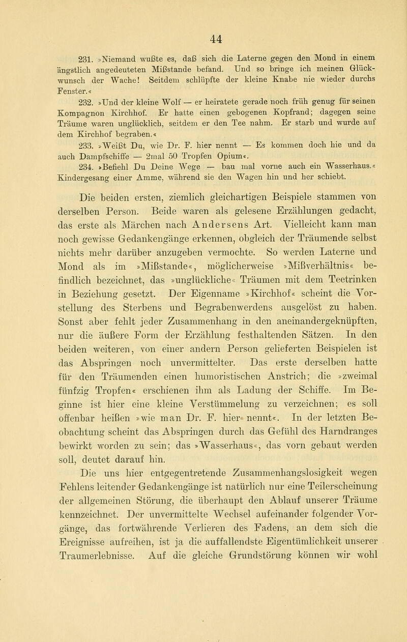 231. »Niemand wußte es, daß sich die Laterne gegen den Mond in einem ängstlich angedeuteten Mißstande befand. Und so bringe ich meinen Glück- wunsch der Wache! Seitdem schlüpfte der kleine Knabe nie wieder durchs Fenster.« 232. »Und der kleine Wolf — er heiratete gerade noch früh genug für seinen Kompagnon Kirchhof. Er hatte einen gebogenen Kopfrand; dagegen seine Träume waren unglücklich, seitdem er den Tee nahm. Er starb und wurde auf dem Kirchhof begraben.« 233. »Weißt Du, wie Dr. F. hier nennt — Es kommen doch hie und da auch Dampfschiffe — 2mal 50 Tropfen Opium«. 234. >Befiehl Du Deine Wege — bau mal vorne auch ein Wasserhaus.« Kindergesang einer Amme, während sie den Wagen hin und her schiebt. Die beiden ersten, ziemlich gleichartigen Beispiele stammen von derselben Person. Beide waren als gelesene Erzählungen gedacht, das erste als Märchen nach Andersens Art. Vielleicht kann man noch gewisse Gedankengänge erkennen, obgleich der Träumende selbst nichts mehr darüber anzugeben vermochte. So werden Laterne und Mond als im »Mißstande«, möglicherweise »Mißverhältnis« be- findlich bezeichnet, das »unglückliche« Träumen mit dem Teetrinken in Beziehung gesetzt. Der Eigenname »Kirchhof« scheint die Vor- stellung des Sterbens und Begrabenwerdens ausgelöst zu haben. Sonst aber fehlt jeder Zusammenhang in den aneinandergeknüpften, nur die äußere Form der Erzählung festhaltenden Sätzen. In den beiden weiteren, von einer andern Person gelieferten Beispielen ist das Abspringen noch unvermittelter. Das erste derselben hatte für den Träumenden einen humoristischen Anstrich; die »zweimal fünfzig Tropfen« erschienen ihm als Ladung der Schiffe. Im Be- ginne ist hier eine kleine Verstümmelung zu verzeichnen; es soll offenbar heißen »wie man Dr. F. hier nennt«. In der letzten Be- obachtung scheint das Abspringen durch das Gefühl des Harndranges bewirkt worden zu sein; das »Wasserhaus«, das vorn gebaut werden soll, deutet darauf hin. Die uns hier entgegentretende Zusammenhangslosigkeit wegen Fehlens leitender Gedankengänge ist natürlich nur eine Teilerscheinung der allgemeinen Störung, die überhaupt den Ablauf unserer Träume kennzeichnet. Der unvermittelte Wechsel aufeinander folgender Vor- gänge, das fortwährende Verlieren des Fadens, an dem sich die Ereignisse aufreihen, ist ja die auffallendste EigentümKchkeit unserer Traumerlebnisse. Auf die gleiche Grundstörung können wir wohl