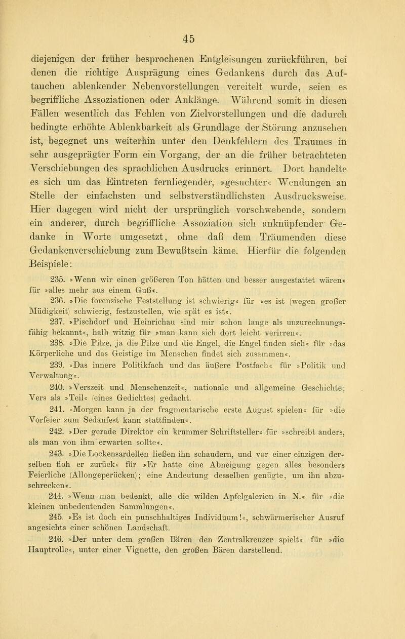 diejenigen der früher besiDrochenen Entgleisungen zurückführen, bei denen die richtige Ausprägung eines Gedankens durch das Auf- tauchen ablenkender Nebenvorstellungen vereitelt wurde, seien es begriffliche Assoziationen oder Anklänge. Während somit in diesen Fällen wesenthch das Fehlen von Zielvorstellungen und die dadurch bedingte erhöhte Ablenkbarkeit als Grundlage der Störung anzusehen ist, begegnet uns weiterhin unter den Denkfehlern des Traumes in sehr ausgeprägter Form ein Vorgang, der an die früher betrachteten Verschiebungen des sprachlichen Ausdrucks erinnert. Dort handelte es sich um das Eintreten fernliegender, »gesuchter« Wendungen an Stelle der einfachsten und selbstverständlichsten Ausdrucksweise. BQer dagegen wird nicht der ursprünglich vorschwebende, sondern ein anderer, durch begriffliche Assoziation sich anknüpfender Ge- danke in Worte umgesetzt, ohne daß dem Träumenden diese Gedankenverschiebung zum Bewußtsein käme. Hierfür die folgenden Beispiele: 235. »Wenn wir einen größeren Ton hätten und besser ausgestattet wären« für »alles mehr aus einem Guß«. 236. »Die forensische Feststellung ist schwierig« für »es ist (wegen großer Müdigkeit) schwierig, festzustellen, wie spät es ist«. 237. »Pischdorf und Heinrichau sind mir schon lange als unzurechnungs- fähig bekannt«, halb witzig für »man kann sich dort leicht verirren«. 238. »Die Pilze, ja die Pilze und die Engel, die Engel finden sich« für »das Körperliche und das Greistige im Menschen findet sich zusammen«. 239. »Das innere Politikfach und das äußere Postfach« für »Politik und Verwaltung«. 240. »Verszeit und Menschenzeit«, nationale und allgemeine Geschichte; Vers als »Teil« (eines Gedichtes) gedacht. 241. »Morgen kann ja der fragmentarische erste August spielen« für »die Vorfeier zum Sedanfest kann stattfinden«. 242. »Der gerade Direktor ein krummer Schriftsteller« für »schreibt anders, als man von ihm erwarten sollte«. 243. »Die Lockensardellen ließen ihn schaudern, und vor einer einzigen der- selben floh er zurück« für »Er hatte eine Abneigung gegen alles besonders Feierliche (Allongeperücken); eine Andeutung desselben genügte, um ihn abzu- schrecken«. 244. »Wenn man bedenkt, alle die wilden Apfelgalerien in K« für »die kleinen unbedeutenden Sammlungen«. 245. »Es ist doch ein punschhaltiges Indi\iduum!«, schwärmerischer Ausruf angesichts einer schönen Landschaft. 246. »Der unter dem großen Bären den Zentralkreuzer spielt« für »die Hauptrolle«, unter einer Vignette, den großen Bären darstellend.