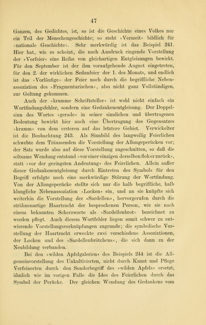 Ganzen, des Gedichtes, ist, so ist die Geschichte eines Volkes nur ein Teil der Menschengeschichte; so steht »Verszeit« bildlich für »nationale Geschichte«. Sehr merkwürdig ist das Beispiel 241. Hier hat, wie es scheint, die nach Ausdruck ringende Vorstellung der »Vorfeier« eine Eeihe von gleichartigen Entgleisungen bewirkt. Für den September ist der ihm voraufgehende August eingetreten, für den 2. der wirklichen Sedanfeier der 1. des Monats, und endlich ist das »Vorläufige« der Feier noch durch die begriffliche Neben- assoziation des »Fragmentarischen«, also nicht ganz Vollständigen, zur Geltung gekommen. Auch der »krumme Schriftsteller« ist wohl nicht einfach ein Wortfindungsfehler, sondern eine Gedankenentgleisung. Der Doppel- sinn des Wortes »gerade« in seiner sinnlichen und übertragenen Bedeutung bewirkt hier auch eine Übertragung des Gegensatzes »krumm« von dem ersteren auf das letztere Gebiet. Verwickelter ist die Beobachtung 243. Als Sinnbild des langweihg Feierlichen schwebte dem Träumenden die Vorstellung der Allongeperücken vor; der Satz wurde also auf diese Vorstellung zugeschnitten, so daß die seltsame Wendung entstand »vor einer einzigen derselben floh er zurück«, statt »vor der geringsten Andeutung« des Feierlichen. Allein außer dieser Gedankenentgleisung durch Eintreten des Symbols für den Begriff erfolgte noch eine merkwürdige Störung der Wortfindung. Von der Allongeperücke stellte sich nur die halb begriffliche, halb klangliche Nebenassoziation »Locken« ein, und an sie knüpfte sich weiterhin die Vorstellung der »Sardellen«, hervorgerufen durch die strähnenartige Haartracht der besprochenen Person, wie sie nach einem bekannten Scherzworte als »Sardellenbrot« bezeichnet zu werden pflegt. Auch diesem Wortfehler liegen somit schwer zu ent- wirrende Vorstellungsverknüpfungen zugrunde; die symbolische Vor- stellung der Haartracht erweckte zwei verschiedene Assoziationen, der Locken und des »Sardellenbrötchens«, die sich dann zu der Neubildung verbanden. Bei den »wilden Apfelgalerien« des Beispiels 244 ist die All- gemeinvorstellung des Unkultivierten, nicht durch Kunst und Pflege Verfeinerten durch den SonderbegrifF des »wilden Apfels« ersetzt, ähnlich wie im vorigen Falle die Idee des Feierlichen durch das Symbol der Perücke. Der gleichen Wendung des Gedankens vom