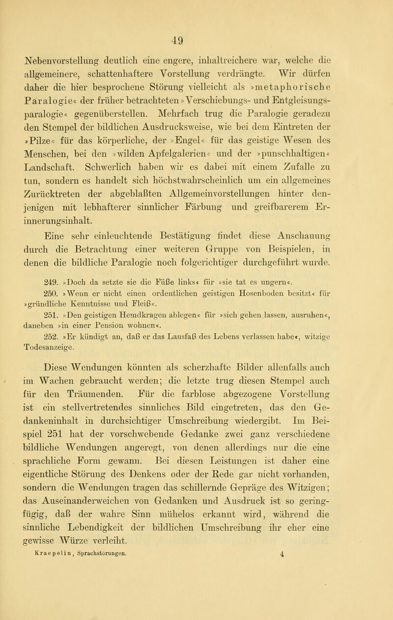 Nebenvorstellimg deutlich eine engere, inhaltreichere war, welche die allgemeinere, schattenhaftere Vorstellung verdrängte. Wir dürfen daher die hier besprochene Störung vielleicht als »metaphorische Paralogie« der früher betrachteten »Verschiebungs- und Entgieisungs- paralogie« gegenüberstellen. Mehrfach trug die Paralogie geradezu den Stempel der bildlichen Ausdrucksweise, wie bei dem Eintreten der »Pilze« für das körperliche, der »Engel« für das geistige Wesen des Menschen, bei den »wilden Apfelgalerien« und der »punschhaltigen« Landschaft. Schwerlich haben wir es dabei mit einem Zufalle zu tun, sondern es handelt sich höchstwahrscheinlich um ein allgemeines Zurücktreten der abgeblaßten Allgemeinvorstellungen hinter den- jenigen mit lebhafterer sinnlicher Färbung und greifbarerem Er- innerungsinhalt. Eine sehr einleuchtende Bestätigung findet diese Anschauung durch die Betrachtung einer weiteren Gruppe von Beispielen, in denen die bildliche Paralogie noch folgerichtiger durchgeführt wurde. 249. »Doch da setzte sie die Füße links« für »sie tat es ungern«. 250. »Wenn er nicht einen ordentlichen geistigen Hosenboden besitzt« für »gründliche Kenntnisse und Fleiß«. 251. »Den geistigen Hemdkragen ablegen« für »sich gehen lassen, ausruhen«, daneben »in einer Pension wohnen«. 252. »Er kündigt an, daß er das Lausfaß des Lebens verlassen habe«, witzige Todesanzeige. Diese Wendungen könnten als scherzhafte Bilder allenfalls auch im Wachen gebraucht werden; die letzte trug diesen Stempel auch für den Träumenden. Für die farblose abgezogene Vorstellung ist ein stellvertretendes sinnliches Bild eingetreten, das den Ge- dankeninhalt in durchsichtiger Umschreibung wiedergibt. Im Bei- spiel 251 hat der vorschwebende Gedanke zwei ganz verschiedene bildliche Wendungen angeregt, von denen allerdings nur die eine sprachliche Form gewann. Bei diesen Leistungen ist daher eine eigenthche Störung des Denkens oder der Rede gar nicht vorhanden, sondern die Wendungen tragen das schillernde Gepräge des Witzigen; das Auseinanderweichen von Gedanken und Ausdruck ist so gering- fügig, daß der wahre Sinn mühelos erkannt wird, während die sinnliche Lebendigkeit der bildlichen Umschreibung ihr eher eine gewisse Würze verleiht. Kraepelin, Sprachstörungen. 4