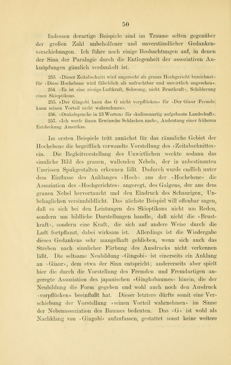 Indessen derartige Beispiele sind im Traume selten gegenüber der großen ZaM unbeholfener und unverständlicher Gedanken- verschiebungen. Ich führe noch einige Beobachtungen auf, in denen der Sinn der Paralogie durch die Entlegenheit der assoziativen An- knüpfungen gänzlich verdunkelt ist. 263. »Dieser Zeitabsclanitt wird ungerecht als graues Hochgericht bezeichnet« für »Diese Hochebene wird fälschlich als unfruchtbar und unwirtlich angesehen«. 254. »Es ist eine riesige Luftkraft, Schwung, nicht Brustkraft«, Schilderung eines Skioptikons. 255. »Der Gringobi kann das Gr nicht vorpflücken« für »Der Griaur (Fremde) kann seinen Vorteil nicht wahrnehmen«. 256. »Orakelsprache in 13 Worten« für »kulissenartig aufgebaute Landschaft«. 257. »Ich werfe ihnen Erwinsche Schlacken nach«, Andeutung einer früheren Entdeckung Amerikas. Im ersten Beispiele tritt zunächst für das räumliche Gebiet der Hochebene die begrifflich verwandte Vorstellung des »Zeitabschnittes« ein. Die BegieitvorStellung des Unwirtlichen Aveckte sodann das sinnliche Bild des grauen, wallenden Nebels, der in unbestimmten Umrissen Spukgestalten erkennen läßt. Dadurch wurde endlich unter dem Einflüsse des Anklanges »Hoch« aus der »Hochebene« die Assoziation des »Hochgerichtes« angeregt, des Galgens, der aus dem grauen Nebel hervortaucht und den Eindruck des Schaurigen, Un- behaglichen versinnbildlicht. Das nächste Beispiel will offenbar sagen, daß es sich bei den Leistungen des Skioptikons nicht um Reden, sondern um bildliche Darstellungen handle, daß nicht die »Brust- kraft«, sondern eine Kraft, die sich auf andere Weise durch die Luft fortpflanzt, dabei wirksam ist. Allerdings ist die Wiedergabe dieses Gedankens sehr mangelhaft geblieben, wenn sich auch das Streben nach sinnlicher Färbung des Ausdrucks nicht verkennen läßt. Die seltsame Neubildung »Gingobi« ist einerseits ein Anklang an »Giaur«, dem etwa der Sinn entspricht; andererseits aber spielt hier die durch die Vorstellung des Fremden und Fremdartigen an- geregte Assoziation des japanischen »Gingkobaumes« hinein, die der Neubildung die Form gegeben und wohl auch noch den Ausdruck »vorpflücken« beeinflußt hat. Dieser letztere dürfte somit eine Ver- schiebung der Vorstellung »seinen Vorteil wahrnehmen« im Sinne der Nebenassoziation des Baumes bedeuten. Das »G« ist wohl als Nachklang von »Gingobi« aufzufassen, gestattet sonst keine weitere