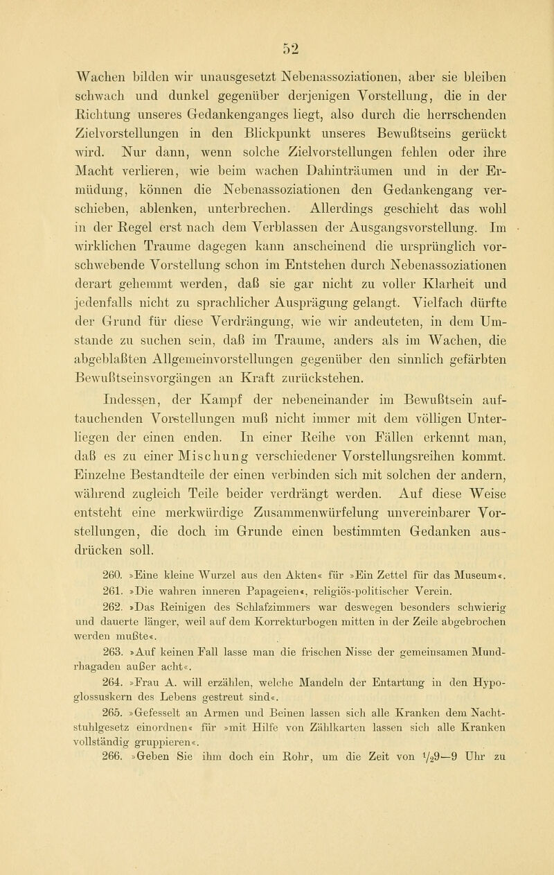 Wachen bilden wir unausgesetzt Nebenassoziationen, aber sie bleiben schwach und dunkel gegenüber derjenigen Vorstellung, die in der Richtung unseres Gedankenganges liegt, also durch die herrschenden Zielvorstellungen in den Blickpunkt unseres Bewußtseins gerückt wird. Nur dann, wenn solche Zielvorstellungen fehlen oder ihre Macht verlieren, wie beim wachen Dalhnträumen und in der Er- müdung, können die Nebenassoziationen den Gedankengang ver- schieben, ablenken, unterbrechen. Allerdings geschieht das wohl in der Begel erst nach dem Verblassen der Ausgangsvorstellung. Im wirklichen Traume dagegen kann anscheinend die ursprünglich vor- schwebende Vorstellung schon im Entstehen durch Nebenassoziationen derart gehemmt werden, daß sie gar nicht zu voller Klarheit und jedenfalls nicht zu sprachlicher Ausprägung gelangt. Vielfach dürfte der Grund für diese Verdrängung, wie wir andeuteten, in dem Um- stände zu suchen sein, daß im Traume, anders als im Wachen, die abgeblaßten Allgemeinvorstellungen gegenüber den sinnlich gefärbten Bewußtseinsvorgängen an Kraft zurückstehen. Indessen, der Kampf der nebeneinander im Bewußtsein auf- tauchenden Voretellungen muß nicht immer mit dem völligen Unter- liegen der einen enden. In einer Beihe von Fällen erkennt man, daß es zu einer Mischung verschiedener Vorstellungsreihen kommt. Einzelne Bestandteile der einen verbinden sich mit solchen der andern, während zugleich Teile beider verdrängt werden. Auf diese Weise entsteht eine merkwürdige Zusammenwürfelung unvereinbarer Vor- stellungen, die doch im Grunde einen bestimmten Gedanken aus- drücken soll. 260. »Eine kleine Wurzel aus den Akten« für »Ein Zettel für das Museum«. 261. »Die wahren inneren Papageien«, religiös-politischer Verein. 262. »Das Reinigen des Schlafzimmers war deswegen besonders schwierig und dauerte länger, weil auf dem Korrekturbogen mitten in der Zeile abgebrochen werden mußte«. 263. »Auf keinen Fall lasse man die frischen Nisse der gemeinsamen Mund- rhagaden außer acht«. 264. »Erau A. will erzählen, welche Mandeln der Entartung in den Hypo- glossuskern des Lebens gestreut sind«. 265. »Gefesselt an Armen und Beinen lassen sich alle Kranken dem Nacht- stuhlgesetz einordnen« für »mit Hilfe von Zählkarten lassen sich alle Kranken vollständig gruppieren«. 266. »Greben Sie ihm doch ein Rohr, um die Zeit von ^29^9 Uhr zu