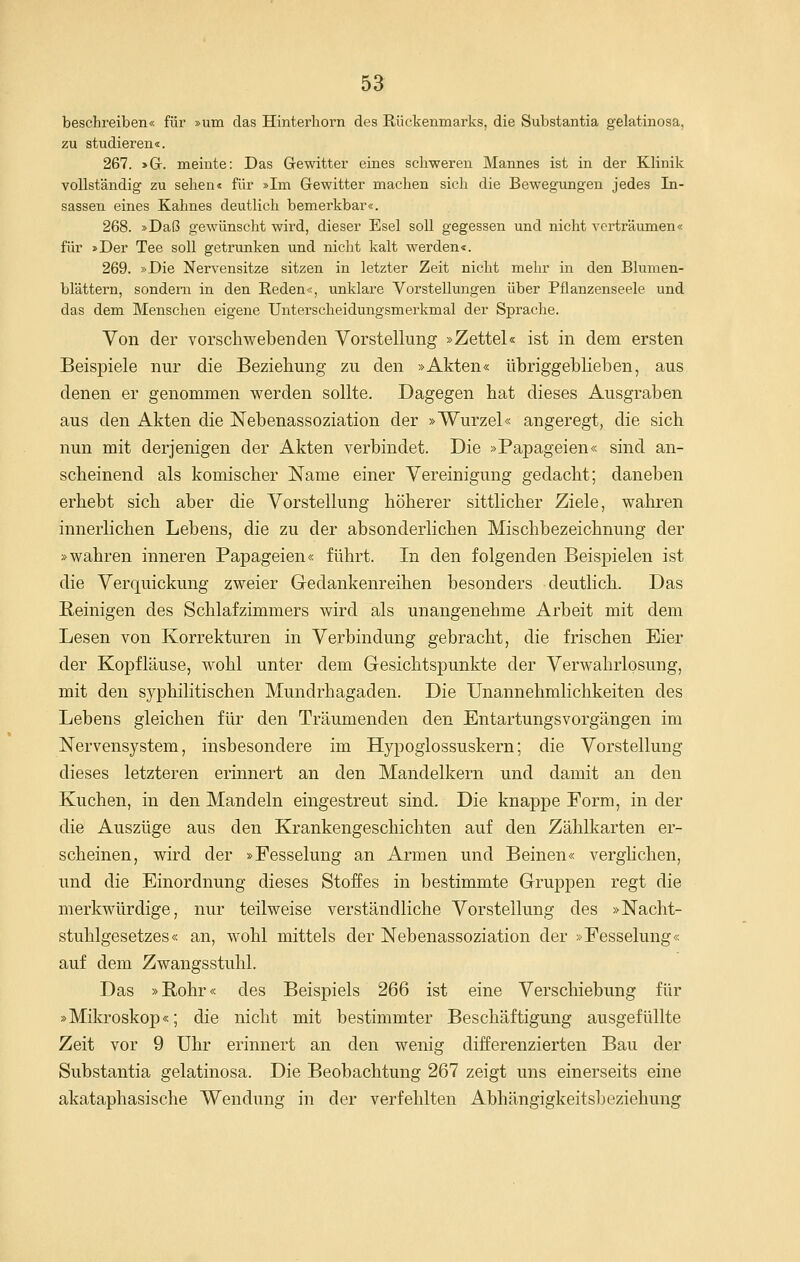 beschreiben« für »um das Hinterhorn des Rückenmarks, die Substantia gelatinosa, zu studieren«. 267. »G. meinte: Das Gewitter eines schweren Mannes ist in der Klinik vollständig zu sehen« für »Im Gewitter machen sich die Bewegungen jedes In- sassen eines Kahnes deutlich bemerkbar«. 268. »Daß gewünscht wird, dieser Esel soll gegessen und nicht verträumen« für »Der Tee soll getrunken und nicht kalt werden«. 269. »Die Nervensitze sitzen in letzter Zeit nicht mehr in den Blumen- blättern, sondern in den Reden«, unklare Vorstellungen über Pflanzenseele und das dem Menschen eigene Unterscheidungsmerkmal der Sprache. Von der vorschwebenden Vorstellung »Zettel« ist in dem ersten Beispiele nur die Beziehung zu den »Akten« übriggeblieben, aus denen er genommen werden sollte. Dagegen hat dieses Ausgraben aus den Akten die Nebenassoziation der »Wurzel« angeregt, die sich nun mit derjenigen der Akten verbindet. Die »Papageien« sind an- scheinend als komischer Name einer Vereinigung gedacht; daneben erhebt sich aber die Vorstellung höherer sittlicher Ziele, wahren innerlichen Lebens, die zu der absonderlichen Mischbezeichnung der »wahren inneren Papageien« führt. In den folgenden Beispielen ist die Verquickung zweier Gedankenreihen besonders deutlich. Das B,einigen des Schlafzimmers wird als unangenehme Arbeit mit dem Lesen von Korrekturen in Verbindung gebracht, die frischen Eier der Kopfläuse, wohl unter dem Gesichtspunkte der Verwahrlosung, mit den syphilitischen Mundrhagaden. Die Unannehmlichkeiten des Lebens gleichen für den Träumenden den Entartungsvorgängen im Nervensystem, insbesondere im Hypoglossuskern; die Vorstellung dieses letzteren erinnert an den Mandelkern und damit an den Kuchen, in den Mandeln eingestreut sind. Die knappe Form, in der die Auszüge aus den Krankengeschichten auf den Zählkarten er- scheinen, wird der »Fesselung an Armen und Beinen« verglichen, und die Einordnung dieses Stoffes in bestimmte Gruppen regt die merkwürdige, nur teilweise verständliche Vorstellung des »Nacht- stuhlgesetzes« an, wohl mittels der Nebenassoziation der »Fesselung« auf dem Zwangsstuhl. Das »Rohr« des Beispiels 266 ist eine Verschiebung für »Milo-oskop«; die nicht mit bestimmter Beschäftigung ausgefüllte Zeit vor 9 Uhr erinnert an den wenig differenzierten Bau der Substantia gelatinosa. Die Beobachtung 267 zeigt uns einerseits eine akataphasische Wendung in der verfehlten Abhängigkeitsbeziehung