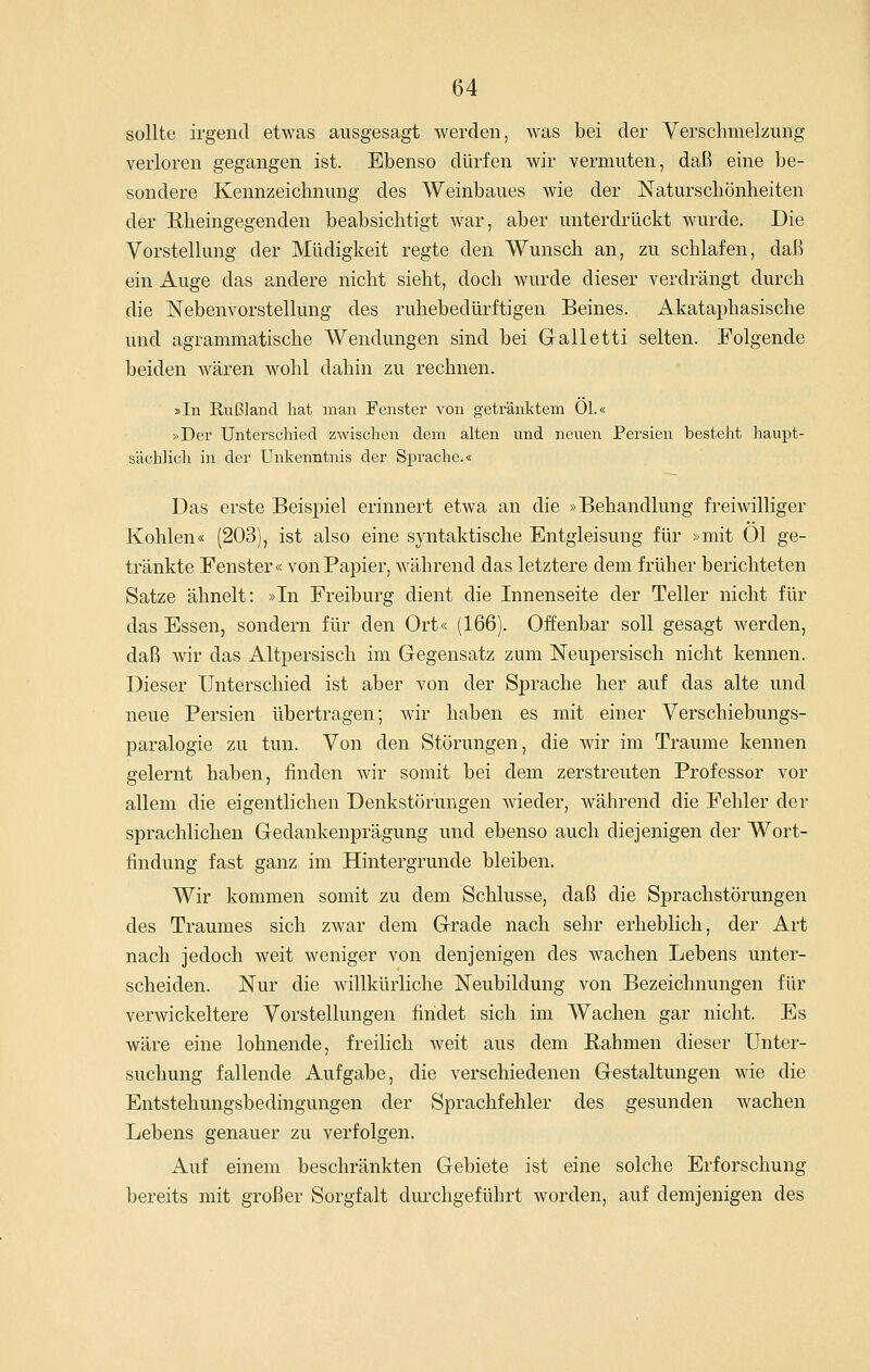 sollte irgend etwas ausgesagt werden, was bei der Verschmelzung verloren gegangen ist. Ebenso dürfen wir vermuten, daß eine be- sondere Kennzeichnung des Weinbaues wie der Naturschönheiten der Rheingegenden beabsichtigt war, aber unterdrückt wurde. Die Vorstellung der Müdigkeit regte den Wunsch an, zu schlafen, daß ein Auge das andere nicht sieht, doch wurde dieser verdrängt durch die Nebenvorstellung des ruhebedürftigen Beines. Akataphasische und agrammatische Wendungen sind bei Galletti selten. Folgende beiden wären wohl dahin zu rechnen. »In Rußland hat man Fenster von getränktem Ol.« »Der Unterschied zwischen dem alten und neuen Persien besteht haupt- sächlich in der Unkenntnis der Sprache.« Das erste Beispiel erinnert etwa an die »Behandlung freiwilliger Kohlen« (203), ist also eine syntaktische Entgleisung für »mit Ol ge- tränkte Fenster« von Papier, während das letztere dem früher berichteten Satze ähnelt: »In Freiburg dient die Innenseite der Teller nicht für das Essen, sondern für den Ort« (166). Offenbar soll gesagt werden, daß wir das Altpersisch im Gegensatz zum Neupersisch nicht kennen. Dieser Unterschied ist aber von der Sprache her auf das alte und neue Persien übertragen; wir haben es mit einer Verschiebungs- paralogie zu tun. Von den Störungen, die wir im Traume kennen gelernt haben, finden wir somit bei dem zerstreuten Professor vor allem die eigentlichen Denkstörungen wieder, während die Fehler der sprachlichen Gedankenprägung und ebenso auch diejenigen der Wort- findung fast ganz im Hintergrunde bleiben. Wir kommen somit zu dem Schlüsse, daß die Sprachstörungen des Traumes sich zwar dem Grade nach sehr erheblich, der Art nach jedoch weit weniger von denjenigen des wachen Lebens unter- scheiden. Nur die willkürliche Neubildung von Bezeichnungen für verwickeitere Vorstellungen findet sich im Wachen gar nicht. Es wäre eine lohnende, freilich weit aus dem ßahmen dieser Unter- suchung fallende Aufgabe, die verschiedenen Gestaltungen wie die Entstehungsbedingungen der Sprachfehler des gesunden wachen Lebens genauer zu verfolgen. Auf einem beschränkten Gebiete ist eine solche Erforschung bereits mit großer Sorgfalt durchgeführt worden, auf demjenigen des