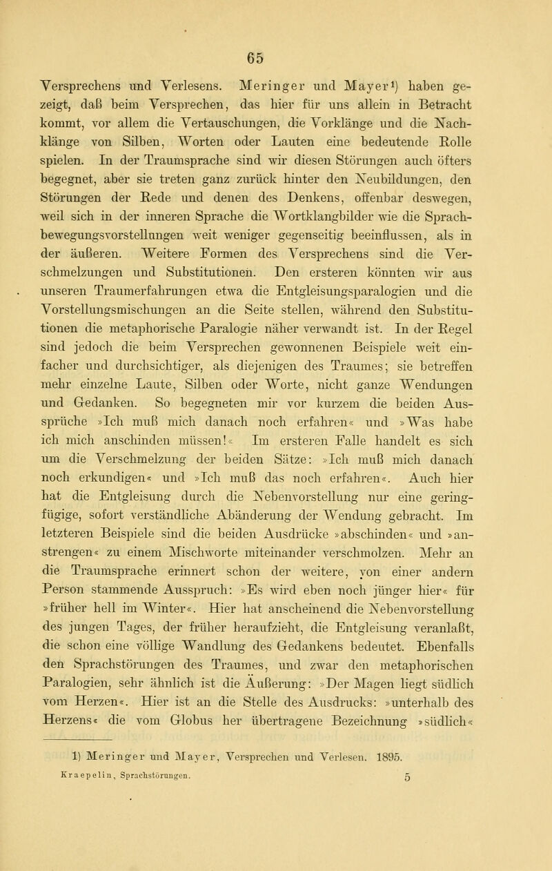 Versprechens und Yerlesens. Meringer und Mayeri) haben ge- zeigt, daß beim Versprechen, das hier für uns allein in Betracht kommt, vor allem die Vertauschungen, die Vorklänge und die Nach- klänge von Silben, Worten oder Lauten eine bedeutende Rolle spielen. In der Traumsprache sind wir diesen Störungen auch öfters begegnet, aber sie treten ganz zurück hinter den Neubildungen, den Störungen der Rede und denen des Denkens, offenbar deswegen, weil sich in der inneren Sprache die Wortklangbilder wie die Sprach- bewegungsvorstellungen weit weniger gegenseitig beeinflussen, als in der äußeren. Weitere Formen des Versprechens sind die Ver- schmelzungen und Substitutionen. Den ersteren könnten wir aus unseren Traumerfahrungen etwa die Entgleisungsparalogien und die Vorstellungsmischungen an die Seite stellen, während den Substitu- tionen die metaphorische Paralogie näher verwandt ist. In der Regel sind jedoch die beim Versprechen gewonnenen Beispiele weit ein- facher und durchsichtiger, als diejenigen des Traumes; sie betreffen mehr einzelne Laute, Silben oder Worte, nicht ganze Wendungen und Gedanken. So begegneten mir vor kurzem die beiden Aus- sprüche »Ich muß mich danach noch erfahren« und »Was habe ich mich anschinden müssen!« Im ersteren Falle handelt es sich um die Verschmelzung der beiden Sätze: »Ich muß mich danach noch erkundigen« und »Ich muß das noch erfahren«. Auch hier hat die Entgleisung durch die Nebenvorstellung nur eine gering- fügige, sofort verständliche Abänderung der Wendung gebracht. Im letzteren Beisj)iele sind die beiden Ausdrücke »abschinden« und »an- strengen« zu einem Mischworte miteinander verschmolzen. Mehr an die Traumsprache erinnert schon der weitere, von einer andern Person stammende Ausspruch: »Es w^ird eben noch jünger hier« für »früher hell im Winter«. Hier hat anscheinend die Nebenvorstellung des jungen Tages, der früher heraufzieht, die Entgleisung veranlaßt, die schon eine völhge Wandlung des Gedankens bedeutet. Ebenfalls den Sprachstörungen des Traumes, und zwar den metaphorischen Paralogien, sehr ähnlich ist die Äußerung: »Der Magen liegt südlich vom Herzen«. Hier ist an die Stelle des Ausdrucks: »unterhalb des Herzens« die vom Globus her übertragene Bezeichnung »südlich« 1) Meringer und Maj^er, Versprechen und Verlesen. 189Ö. Kraepelin, Sprachstörungen. 5