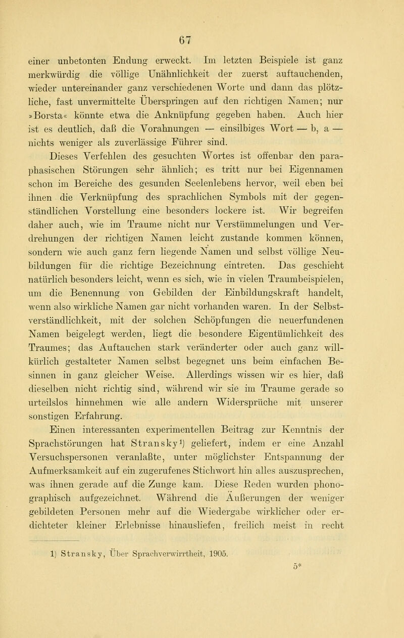 einer unbetonten Endung erweckt. Im letzten Beispiele ist ganz merkwürdig die völlige Unähnlichkeit der zuerst auftauchenden, wieder untereinander ganz verschiedenen Worte und dann das plötz- liche, fast unvermittelte Überspringen auf den richtigen Namen; nur »Borsta« könnte etwa die Anknüpfung gegeben haben. Auch hier ist es deutlich, daß die Vorahnungen — einsilbiges Wort — b, a — nichts weniger als zuverlässige Führer sind. Dieses Verfehlen des gesuchten Wortes ist offenbar den para- phasischen Störungen sehr ähnlich; es tritt nur bei Eigennamen schon im Bereiche des gesunden Seelenlebens hervor, weil eben bei ihnen die Verknüpfung des sprachlichen Symbols mit der gegen- ständlichen Vorstellung eine besonders lockere ist. Wir begreifen daher auch, wie im Traume nicht nur Verstümmelungen und Ver- drehungen der richtigen Namen leicht zustande kommen können, sondern wie auch ganz fern liegende Namen und selbst völlige Neu- bildungen für die richtige Bezeichnung eintreten. Das geschieht natürhch besonders leicht, wenn es sich, wie in vielen Traumbeispielen, um die Benennung von Gebilden der Einbildungskraft handelt, wenn also wirkliche Namen gar nicht vorhanden waren. In der Selbst- verständlichkeit, mit der solchen Schöpfungen die neuerfundenen Namen beigelegt werden, liegt die besondere Eigentümlichkeit des Traumes; das Auftauchen stark veränderter oder auch ganz will- kürlich gestalteter Namen selbst begegnet uns beim einfachen Be- sinnen in ganz gleicher Weise. Allerdings wissen wir es hier, daß dieselben nicht richtig sind, während wir sie im Traume gerade so urteilslos hinnehmen wie alle andern Widersprüche mit unserer sonstigen Erfahrung. Einen interessanten experimentellen Beitrag zur Kenntnis der Sprachstörungen hat Stransky^j geliefert, indem er eine Anzahl Versuchspersonen veranlaßte, unter möglichster Entspannung der Aufmerksamkeit auf ein zugerufenes Stichwort hin alles auszusprechen, was ihnen gerade auf die Zunge kam. Diese Beden wurden phono- graphisch aufgezeichnet. Während die Äußerungen der weniger gebildeten Personen mehr auf die Wiedergabe wirklicher oder er- dichteter kleiner Erlebnisse hinausliefen, freilich meist in recht 1) Stransky, Über Spracliverwirrtlieit, 1905.