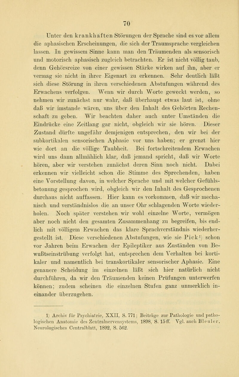 Unter den krankhaften Störungen der Sprache sind es vor allem die aphasischen Erscheinungen, die sich der Traumsprache vergleichen lassen. In gewissem Sinne kann man den Träumenden als sensorisch und motorisch aphasisch zugleich betrachten. Er ist nicht völlig taub, denn Gehörsreize von einer gewissen Stärke wirken auf ihn, aber er vermag sie nicht in ihrer Eigenart zu erkennen. Sehr deutlich läßt sich diese Störung in ihren verschiedenen Abstufungen während des Erwachens verfolgen. Wenn wir durch Worte geweckt werden, so nehmen wir zunächst nur wahr, daß überhaupt etwas laut ist, ohne daß wir imstande wären, uns über den Inhalt des Gehörten Rechen- schaft zu geben. Wir beachten daher auch unter Umständen die Eindrücke eine Zeitlang gar nicht, obgleich wir sie hören. Dieser Zustand dürfte ungefähr demjenigen entsprechen, den wir bei der subkortikalen sensorischen Aphasie vor uns haben; er grenzt hier wie dort an die völlige Taubheit. Bei fortschreitendem Erwachen wird uns dann allmählich klar, daß jemand spricht, daß wir Worte hören, aber wir verstehen zunächst deren Sinn noch nicht. Dabei erkennen wir vielleicht schon die Stimme des Sprechenden, haben eine Vorstellung davon, in welcher Sprache und mit welcher Gefühls- betonung gesprochen wird, obgleich wir den Inhalt des Gesprochenen durchaus nicht auffassen. Hier kann es vorkommen, daß wir mecha- nisch und verständnislos die an unser Ohr schlagenden Worte wieder- holen. Noch später verstehen wir wohl einzelne Worte, vermögen aber noch nicht den gesamten Zusammenhang zu begreifen, bis end- lich mit völligem Erwachen das klare Sprachverständnis wiederher- gestellt ist. Diese verschiedenen Abstufungen, wie sie Pick^) schon vor Jahren beim Erwachen der Epileptiker aus Zuständen von Be- wußtseinstrübung verfolgt hat, entsprechen dem Verhalten bei korti- kaler und namentlich bei transkortikaler sensorischer Aphasie. Eine genauere Scheidung im einzelnen läßt sich hier natürlich nicht durchführen, da wir den Träunienden keinen Prüfungen unterwerfen können; zudem scheinen die einzelnen Stufen ganz unmerklich in- einander überzugehen. 1) Archiv für Psychiatrie, XXII, S. 771; Beiträge zur Pathologie und patho- logischen Anatomie des Zentralnervensystems, 1898, S. 15£f. Vgl. auch Bleuler, Neurologisches Centralblatt, 1892, S. 562.