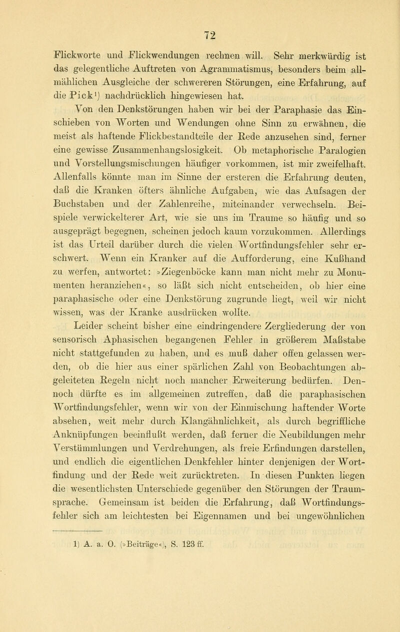 Flickworte und Flickwendungen reclinen will. Sehr merkwürdig ist das gelegentliche Auftreten von Agrammatismus, besonders beim all- mählichen Ausgleiche der schwereren Störungen, eine Erfahrung, auf die Pickij nachdrücklich hingewiesen hat. Von den Denkstörungen haben wir bei der Paraphasie das Ein- schieben von Worten und Wendungen ohne Sinn zu erwähnen, die meist als haftende Flickbestandteile der Rede anzusehen sind, ferner eine gewisse Zusammenhangslosigkeit. Ob metaphorische Paralogien und Vorstellungsmischungen häufiger vorkommen, ist mir zweifelhaft. Allenfalls könnte man im Sinne der ersteren die Erfahrung deuten, daß die Kranken öfters ähnliche Aufgaben, wie das Aufsagen der Buchstaben und der Zahlenreihe, miteinander verwechseln. Bei- spiele verwickelterer Art, wie sie uns im Traume so häufig und so ausgeprägt begegnen, scheinen jedoch kaum vorzukommen. Allerdings ist das Urteil darüber durch die vielen Wortfindungsfehler sehr er- schwert. Wenn ein Kranker auf die Aufforderung, eine Kußhand zu werfen, antwortet: »Ziegenböcke kann man nicht mehr zu Monu- menten heranziehen«, so läßt sich nicht entscheiden, ob hier eine paraphasische oder eine Denkstörung zugrunde liegt, weil wir nicht wissen, was der Kranke ausdrücken wollte. Leider scheint bisher eine eindringendere Zergliederung der von sensorisch Aphasischen begangenen Fehler in größerem Maßstabe nicht stattgefunden zu haben, und es muß daher offen gelassen wer- den, ob die hier aus einer spärlichen Zahl von Beobachtungen ab- geleiteten Regeln nicht noch mancher Erweiterung bedürfen. Den- noch dürfte es im allgemeinen zutreffen, daß die paraphasischen Wortfindungsfehler, wenn wir von der Einmischung haftender Worte absehen, weit mehr durch Klangähnlichkeit, als durch begriffliche Anknüpfungen beeinflußt werden, daß ferner die Neubildungen mehr Verstümmlungen und Verdrehungen, als freie Erfindungen darstellen, und endlich die eigentlichen Denkfehler hinter denjenigen der Wort- findung und der Rede weit zurücktreten. In diesen Punkten liegen die wesentlichsten Unterschiede gegenüber den Störungen der Traum- sprache. Gemeinsam ist beiden die Erfahrung, daß Wortfindungs- fehler sich am leichtesten bei Eigennamen und bei ungewöhnlichen 1) A. a. 0. (»Beiträge«), S. 123 ff.