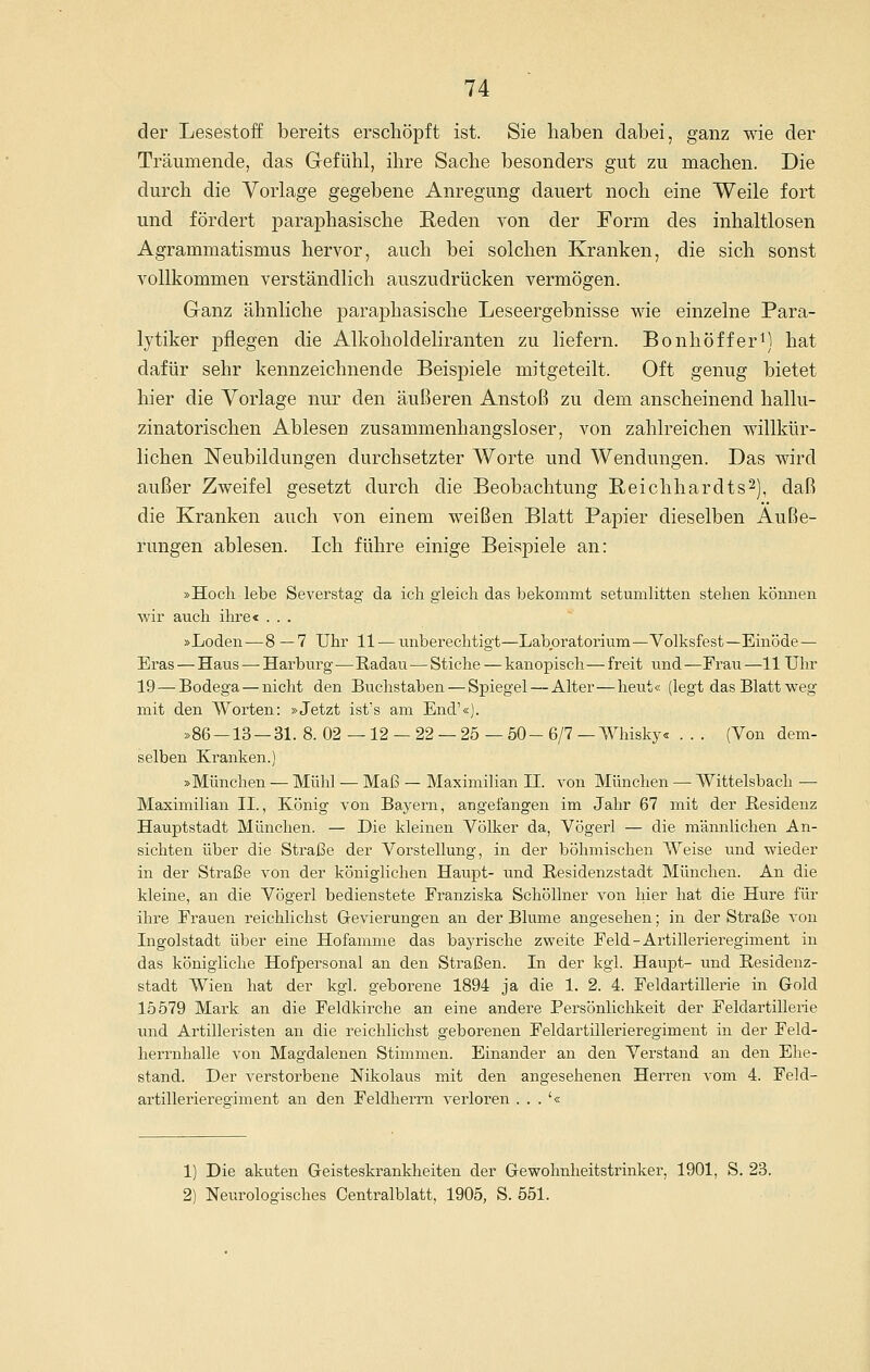der Lesestoff bereits erschöpft ist. Sie haben dabei, ganz wie der Träumende, das Gefühl, ihre Sache besonders gut zu machen. Die durch die Vorlage gegebene Anregung dauert noch eine Weile fort und fördert joaraphasische Reden von der Form des inhaltlosen Agrammatismus hervor, auch bei solchen Kranken, die sich sonst vollkommen verständlich auszudrücken vermögen. Ganz ähnliche paraphasische Leseergebnisse wie einzelne Para- lytiker pflegen die Alkoholdeliranten zu liefern. BonhöfferM hat dafür sehr kennzeichnende Beispiele mitgeteilt. Oft genug bietet hier die Vorlage nur den äußeren Anstoß zu dem anscheinend hallu- zinatorischen Ablesen zusammenhangsloser, von zahlreichen willkür- lichen Neubildungen durchsetzter Worte und Wendungen. Das wird außer Zweifel gesetzt durch die Beobachtung Reichhardts^), daß die Kranken auch von einem weißen Blatt Papier dieselben Äuße- rungen ablesen. Ich führe einige Beispiele an: »Hoch lebe Severstag da ich gleich das bekommt setumlitten stehen kömien wir auch ihre< . . . »Loden—8 —7 Uhr 11 — unberechtigt—Laboratorium—Volksfest—Einöde— Eras—Haus — Harburg—-Radau — Stiche — kanopisch—freit und—Frau—11 Uhr 19 — Bodega — nicht den Buchstaben — Spiegel — Alter—heut« (legt das Blatt weg mit den Worten: »Jetzt ist's am End'«). »86 —13 — 31. 8. 02 —12 — 22 — 25 — 50 - 6/7 — Whisky« . . . (Von dem- selben Kranken.) »München — Mühl — Maß — Maximilian II. von München — Witteisbach — Maximilian IL, König von Bayern, angefangen im Jahr 67 mit der Residenz Hauptstadt München. — Die kleinen Völker da, Vögerl — die männlichen An- sichten über die Straße der Vorstellung, in der böhmischen Weise und wieder in der Straße von der königlichen Haupt- und Residenzstadt München. An die kleine, an die Vögerl bedienstete Franziska SchöUner von hier hat die Hure für ihre Frauen reichlichst Grevierungen an der Blume angesehen; in der Straße von Ingolstadt über eine Hofamme das bayrische zweite Feld - Artillerieregiment in das königliche Hofpersonal an den Straßen. In der kgl. Haupt- und Residenz- stadt Wien hat der kgl. geborene 1894 ja die 1. 2. 4. Feldartillerie in Gold 15579 Mark an die Feldkirche an eine andere Persönlichkeit der Feldartillerie und Artilleristen an die reichlichst geborenen Feldartillerieregiment in der Feld- herrnhalle von Magdalenen Stimmen. Einander an den Verstand an den Ehe- stand. Der verstorbene Nikolaus mit den angesehenen Herren vom 4. Feld- artillerieregiment an den Feldherrn verloren . . . '« 1) Die akuten Geisteskrankheiten der Gewohnheitstrinker, 1901, S. 23. 2) Neurologisches Centralblatt, 1905, S. 551.